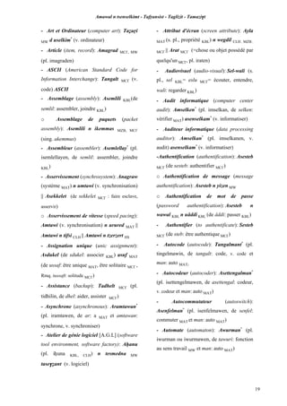 Amawal n tsenselkimt - Tafôansist - Taglizit - Tamazi$t
19
- Art et Ordinateur (computer art): Taéuôi
MW d uselkim*
(v. ordinateur)
- Article (item, record): Amagrad MC£, MW
(pl. imagraden)
- ASCII (American Standard Code for
Information Interchange): Tangalt MC£ (v.
code) ASCII
- Assemblage (assembly): Asemlili KBL(de
semlil: assembler, joindre KBL)
o Assemblage de paquets (packet
assembly): Asemlili n ikemmas MZB, MC£
(sing. akemmus)
- Assembleur (assembler): Asemlellay*
(pl.
isemlellayen, de semlil: assembler, joindre
KBL)
- Asservissement (synchrosystem): Anagraw
(système MAT) n umtawi (v. synchronisation)
|| Asekkelet (de sekkelet MC£ : faire esclave,
asservir)
o Asservissement de vitesse (speed pacing):
Amtawi (v. synchronisation) n urured MAT ||
Amtawi n tifsi CLH || Amtawi n tzerzert HS
- Assignation unique (unic assignment):
Asdukel (de sdukel: associer KBL) asuf MAT
(de ussaf: être unique MAT, être solitaire MC£ ,
Rmq. tussaft: solitude MC£)
- Assistance (backup): Tadhelt MC£ (pl.
tidhilin, de dhel: aider, assister MC£)
- Asynchrone (asynchronous): Aramtawan*
(pl. iramtawen, de ar: a MAT et amtawan:
synchrone, v. synchroniser)
- Atelier de génie logiciel [A.G.L] (software
tool environment, software factory): Aêanu
(pl. iêuna KBL, CLH) n tesmedna MW
tase$éant (v. logiciel)
- Attribut d'écran (screen attribute): Ayla
MAT (s. pl., propriété KBL) n wegdil CLH , MZB ,
MC£ || Arat MC£ (=chose ou objet possédé par
quelqu'un MC£, pl. iraten)
- Audiovisuel (audio-visual): Sel-wali (s.
pl., sel KBL= eslu MC£= écouter, entendre,
wali: regarder KBL)
- Audit informatique (computer center
audit): Amselken*
(pl. imselkan, de selken:
vérifier MAT) asenselkam*
(v. informatiser)
- Auditeur informatique (data processing
auditor): Amselkan*
(pl. imselkanen, v.
audit) asenselkam*
(v. informatiser)
-Authentification (authentification): Asesteb
MC£ (de sesteb: authentifier MC£)
o Authentification de message (message
authentification): Asesteb n yizen MW
o Authentification de mot de passe
(password authentification): Asesteb n
wawal KBL n uâddi KBL (de âddi: passer KBL)
- Authentifier (to authentificate): Sesteb
MC£ (de steb: être authentique MC£)
- Autocode (autocode): Tangalmant*
(pl.
tingelmawin, de tangalt: code, v. code et
man: auto MAT)
- Autocodeur (autocoder): Asettengalman*
(pl. isettengelmawen, de asettengal: codeur,
v. codeur et man: auto MAT)
- Autocommutateur (autoswitch):
Asenfelman*
(pl. isenfelmawen, de senfel:
commuter MAT et man: auto MAT)
- Automate (automaton): Awurman*
(pl.
iwurman ou iwurmawen, de tawuri: fonction
au sens travail MW et man: auto MAT)
 