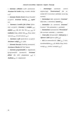 Amawal n tsenselkimt - Tafôansist - Taglizit - Tamazi$t
20
o Automate cellulaire (cells automaton):
Awurman bu tcenba (sing. ticenbit: alvéole
CLH)
o Automate linéaire borné (linear-bounded
acceptor): Awurman imzireg MAT ugmir
MAT
o Automate à nombre fini d'états (finite-
state acceptor): Awurman s wemvan MAT
amfaku MAT (de fak: être fini MAT, KBL) n
waddaden (sing. addad: état MW, Rmq. addad
=pression MC£, de aded: presser MC£)
o Automate à pile (push-down acceptor):
Awurman s ukufi KBL (v. pile)
o Automate bancaire (banking automaton):
Awurman n lbanka (de l'ital. banca)
o Automate programmable [= séquenceur]
(programmable automaton): Awurman
ahilan*
(de sihel: programmer MW) ||
Analkam MC£ (v. séquenceur)
- Automatique (automatic control
engineering): Tasenwurment*
(de sn:
science de*
et awurman: automate, tussna deg
wurman)
- Automatique (adj. automatic): Awurman*
(adj=nom, v. automate) || Aymani MC
- Automatiser (to automate): Swurmen*
(wurmen *
: être automatisé, v. automate)
- Automatisme (automatism): Tiwwurment*
(de awurman: automate , v. automate)
- Avant plan (foreground): Azdat-$awas ||
A$awas n zdat (a$awas: plan MW)
- Avis (recommendation): Ahul MC£ (=avis,
recommendation MC£, pl. ahulen, Rmq. tahola:
courage MC£, amuhal: courageux MC£)
 