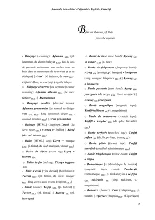 Amawal n tsenselkimt - Tafôansist - Taglizit - Tamazi$t
21
Bvan am ibawen $ef lluê.
proverbe algérien
- Balayage (scanning): Avummu KBL (pl.
ivumman, de vumm: balayer KBL, dans le sens
de parcourir entièrement une surface avec un
balai dans un mouvement de va-et-vient et en se
déplaçant) || Arem*
(pl. iarimen, de erem MC£:
explorer) Rmq. to scan (angl.) signifie balayer
o Balayage récurrent [ou de trame] (raster
scanning): Avummu allusan MAT (de ales:
réitérer MC£) || Arem allusan
o Balayage cavalier (directed beam):
Avummu yennumden (de namad: se diriger
vers MW, MC£, Rmq. sennemed: diriger MC£,
anamud: direction MC£) || Arem yennumden
- Balisage [HTML] (tagging): Tarusi (de
sers: poser KBL) n ticrav (v. balise) || Acrav
(de côev: tatouer KBL)
- Balise [HTML] (tag): Ticôeî (= marque
KBL, pl. ticrav, de côev: marquer, tatouer KBL)
o Balise de départ (start tag): Ticôeî n
tazwara KBL
o Balise de fin (end tag): Ticôeî n taggara
KBL
- Banc d'essai [=jeu d'essai] (benchmark):
Taremt MC£ (pl. tirmin, de erem: essayer
MC£, Rmq. erem a aussi le sens d'explorer MC£)
- Bande (band): Tasfift KBL (pl. tisfifin) ||
Tasweî MC£ (pl. tiswav) || Azawag MC (pl.
izawagen)
o Bande de base (base band): Azawag MC
n uzadur MAT (v. base)
o Bande de fréquences (frequency band):
Azrug MW (passage, pl. izrugen) n isnagaren
(sing. asnagar: fréquence MAT) || Azawag MC
n isnagaren
o Bande passante (pass band): Azrug MW
yesezgaren (de sezger KBL: faire traverser) ||
Azawag MC yesezgaren
o Bande magnétique (magnetic tape):
Tasfift tadkirant MC (v. magnétisme)
o Bande de manoeuvre (scratch tape):
Tasfift n useqdec KBL (de qdec: travailler
KBL)
o Bande perforée (punched tape): Tasfift
yeflan KBL (de flu: perforer, trouer KBL)
o Bande pilote (format tape): Tasfift
tanedbalt (anedbal: administrateur MW)
o Bande téléphonique (voice band): Tasfift
n tilifun
- Bandothèque [= bibliothèque de bandes]
(magnetic tapes room): Tamkarvit
(bibliothèque MW, pl. timkarviyin) n tesfifin
KBL tidkiranin MC (sing. tadkirant, v.
magnétisme)
- Bannière (banner): Tuta (=drapeauMC£, pl.
tutaten) || A$arrac (=drapeauMC£, pl. i$arracen)
 