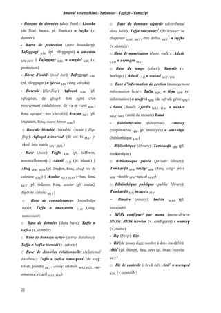 Amawal n tsenselkimt - Tafôansist - Taglizit - Tamazi$t
22
- Banque de données (data bank): Lbanka
(de l'ital. banca, pl. lbankat) n isefka (v.
donnée)
- Barre de protection (core boundary):
Tafeggagt KBL (pl. tifeggagin) n umesten
MW,MC£ || Tafeggagt KBL n usegdel KBL (v.
protection)
- Barre d’outils (tool bar): Tafeggagt KBL
(pl. tifeggagin) n ifecka MW (sing. afecku)
- Bascule (flip-flop): Aqluqal KBL (pl.
iqluqalen, de qluqel: être agité d'un
mouvement ondulatoire, de va-et-vient KBL;
Rmq. aqlaqal = trot (cheval)) || Azuzan MC£ (pl.
izuzanen, Rmq. zuzen: bercer KBL)
o Bascule bistable (bistable circuit || flip-
flop): Aqluqal asinurkid*
(de sin: bi MAT et
rked: être stable MAT, KBL)
- Base (base): Taffa KBL (pl. taffiwin,
amoncellement) || Adasil CLH (pl. idusal) ||
Abuv MW, MZB (pl. ibuven, Rmq. abuv: bec de
cafetière KBL) || Azadur MC£,MAT (=bas, fond
MC£, pl. izdaren, Rmq. azadur [pl. izudar]:
dépôt de céréales MC£)
o Base de connaissances (knowledge
base): Taffa n tmessunin CLH (sing.
tamessunt)
o Base de données (data base): Taffa n
isefka (v. donnée)
o Base de données active (active database):
Taffa n isefka turmidt (v. activer)
o Base de données relationnelle (relational
database): Taffa n isefka tamas$ant*
(de ase$:
relier, joindre MC£, assa$: relation MAT,MC£, MW,
amassa$: relatif MAT, MW)
o Base de données répartie (distributed
data base): Taffa tawzawazt*
(de wziwez: se
disperser MAT, MC£, être diffus MC£) n isefka
(v. donnée)
o Base de numération (base, radix): Adasil
CLH n usemven MAT
o Base de temps (clock): Tamrilt (v.
horloge) || Adasil CLH n wakud MC£, MW
o Base d’information de gestion (management
information base): Taffa KBL n til$a MW (v.
information) n usefrek MW (de sefrek: gérer MW)
- Baud (Baud): Aferdis MAT, MW n wasket
MAT, MC£ (unité de mesure) Baud
- Bibliothécaire (librarian): Amasay
(responsable MW, pl. imasayen) n temkarvit
(bibliothèque MW)
- Bibliothèque (library): Tamkarvit MW (pl.
timkarviyin)
o Bibliothèque privée (private library):
Tamkarvit MW tusligt MW (Rmq. uslig= privé
MW =double MW=spécial MAT)
o Bibliothèque publique (public library):
Tamkarvit MW tazayezt MW
- Binaire (binary): Imisin MAT (pl.
imisinen)
- BIOS configuré par menu (menu-driven
BIOS): BIOS isewlen (v. configurer) s wumu$
(v. menu)
- Bip (beep): Bip
- Bit [de binary digit: nombre à deux états](bit):
Abit*
(pl. ibitten, Rmq. abet [pl. ibtan]: voyelle
MC£)
o Bit de contrôle (check bit): Abit*
n usenqed
KBL (v. contrôle)
 
