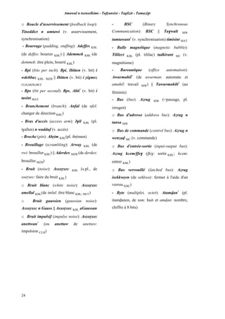 Amawal n tsenselkimt - Tafôansist - Taglizit - Tamazi$t
24
o Boucle d'asservissement (feedback loop):
Tineddict n umtawi (v. asservissement,
synchronisation)
- Bourrage (padding, stuffing): Adeffes KBL
(de deffes: bourrer KBL) || Ademmek KBL (de
demmek: être plein, bourré KBL)
- Bpi (bits per inch): Bpi, Ibitten (v. bit) i
wdebbuz KBL, MZB || Ibitten (v. bit) i yigmez
CLH,MZB,MC£
- Bps (bit per second): Bps, Abit*
(v. bit) i
tasint MAT
- Branchement (branch): Anfal (de nfel:
changer de direction KBL)
- Bras d'accès (access arm): I$il KBL (pl.
i$allen) n wadduf (v. accès)
- Broche (pin): Abôim KBL(pl. ibôimen)
- Brouillage (scrambling): Arway KBL (de
rwi: brouiller KBL) || Aderdex MZB (de derdex:
brouiller MZB)
- Bruit (noise): Asxeôxec KBL (s.pl., de
sxeôxec: faire du bruit KBL)
o Bruit blanc (white noise): Asxeôxec
amellal KBL(de imlul: être blanc KBL, MC£)
o Bruit gaussien (gaussian noise):
Asxeôxec n Gauss || Asxeôxec KBL aGaussan
o Bruit impulsif (impulse noise): Asxeôxec
anettwan*
(ou anettaw de anettaw:
impulsion CLH)
- BSC (Binary Synchronous
Communication): BSC || Ta$walt MW
tamtawant*
(v. synchronisation) timisint MAT
- Bulle magnétique (magnetic bubble):
Tililect KBL (pl. tililac) tadkirant MC (v.
magnétisme)
- Bureautique (office automation):
Awurmahil*
(de awurman: automate et
amahil: travail MW) || Tawurmahilt*
(au
féminin)
- Bus (bus): Azrug MW (=passage, pl.
izrugen)
o Bus d'adresse (address bus): Azrug n
tansa MW
o Bus de commande (control bus): Azrug n
wenzav MC (v. commande)
o Bus d'entrée-sortie (input-output bus):
Azrug kcem/ffe$ (ffe$: sortir KBL; kcem:
entrer KBL)
o Bus verrouillé (latched bus): Azrug
isekkwôen (de sekkweô: fermer à l'aide d'un
verrou KBL)
- Byte (multiplet, octet): Atamvan*
(pl.
itamvanen, de tam: huit et amvan: nombre,
chiffre à 8 bits)
 
