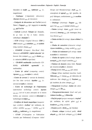 Amawal n tsenselkimt - Tafôansist - Taglizit - Tamazi$t
29
tikasivin) n tesfift KBL tadkirant MC (v.
magnétisme)
- Catalogue [=répertoire] (directory):
Akaram (dossier MW, pl. ikaramen)
- Catégorie de discussions sur UseNet (news):
News || Taggayt MC£ (pl. taggayin) n umeslay
KBL $ef UseNet
- Cathode (cathod): Takaîut (pl. tikaîuvin,
du gr. kata: en bas et hodos: chemin;
cathodique: akaîuvan*
)
- CCD (Charge Coupled Device): CDD ||
Allal (moyen MW) asduklan MAT n tzedmin
(sing. tazdemt: charge KBL)
- CD-ROM (Compact Disc-Read Only
Memory): aCD-ROM || Avebsi akussim*
(de
kussem: être compact MAT, KBL) s tkatut MC£
(v. mémoire) ROM (n t$uri kan)
o CD-ROM multimédia (multimedia CD-
ROM): aCD-ROM agetmedia*
(v.
multimédia)
- Centre de calcul (computing center):
Agwans KBL,MC£ n usiven (v. calcul)
- Centre de serveur [= serveur de données]
(on line data service): Aqeddac KBL (v.
serveur) n isefka (v. donnée)
- Centre de technologie de l’information
(information technology center): Agwans
KBL,MC£ (sol de la pièce principale de la maison
berbère, par extension: centre) n ttiknulujit (v.
technologie) n tal$ut MW
- Certifieur de bande magnétique (magnetic
tape certifier): Aselkan*
(pl. iselkanen, de
selken: certifier MAT,MC£ = vérifier MAT) n
tesfift KBL tadkirant MC (v. magnétisme)
- CFAO [=Conception et Fabrication
Assistée par Ordinateur] (Computer Aided
Design and Manufacturing): Asali KBL (v.
conception) d u$araf MC£ (pl. i$arafen, de
$ref: fabriquer, confectionner MC£) s uselkim
(v. ordinateur)
- Chaînage (chaining): Tuqqna KBL (de
qqen: lier KBL, MC£) s wezrar (chaîne KBL)
- Chaîne (string): Azrar KBL(pl. izurar ou
izraren) || Amatrag MC£ (pl. imatragen, Rmq.
treg: dénouer MC£)
o Chaîne de bits (bit string): Azrar n ibitten*
(v.
bit)
o Chaîne de caractères (character string):
Azrar n isekkilen MC£ (sing. asekkil MC£,MW)
o Chaîne de traitement (job string): Azrar
n usekker (v. traitement)
o Chaîne de reprise (check string): Azrar n
usenqed KBL(de senqed: contrôler KBL)
- Chaînon de données (data link): Tazrart
(pl. tizrarin) n isefka (v. donnée)
- Champ (field): Urti KBL,MAT (pl. urtan)
- Charge [d'une machine] (machine load):
Tâkwemt KBL (= charge KBL, pl. tiâkwmin, de
âukkwem: être chargé KBL) || Tazdemt KBL
(pl. tizedmin, de zdem: charger KBL)
- Chargement (loading): Azdam (de zdem:
charger KBL) || Âbi KBL
o Chargement-lancement (load and go):
Azdam d uselêu KBL || Zdem-lêu
- Chef de projet (project manager): Asefrak*
(pl. isefraken, de sefrek: gérer MW) n
isenfaren MW (sing. asenfar)
- Chemin (path): Abrid KBL (pl. iberdan)
o Chemin critique (critical path): Abrid
abayak MC£ (de byek: critiquer MC£) || Abrid
 