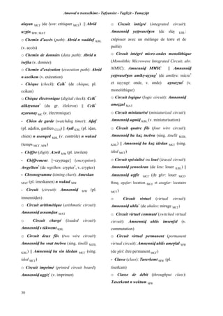 Amawal n tsenselkimt - Tafôansist - Taglizit - Tamazi$t
30
alayan MC£ (de lyen: critiquer MC£) || Abrid
uz$in MW, MAT
o Chemin d’accès (path): Abrid n wadduf KBL
(v. accès)
o Chemin de données (data path): Abrid n
isefka (v. donnée)
o Chemin d’exécution (execution path): Abrid
n uselkem (v. exécution)
- Chèque (check): Ccik*
(de chèque, pl.
ccikan)
o Chèque électronique (digital check): Ccik*
aliktôunan*
(du gr. êlektron) || Ccik*
aéarunay MC (v. électronique)
- Chien de garde (watchdog timer): Avaf
(pl. avafen, gardien CLH) || Aydi KBL (pl. ivan,
chien) n usenqed KBL (v. contrôle) n wakud
(temps MC£, MW)
- Chiffre (digit): Azwil MW (pl. izwilen)
- Chiffrement [=cryptage] (encryption):
Awgelhen*
(de wgelhen: crypter*
, v. crypter)
- Chronogramme (timing chart): Ameskan
MAT (pl. imeskanen) n wakud MW
- Circuit (circuit): Amnenniv MW (pl.
imnenniven)
o Circuit arithmétique (arithmetic circuit):
Amnenniv asnamvan MAT
o Circuit chargé (loaded circuit):
Amnenniv s tâkwemt KBL
o Circuit deux fils (two wire circuit):
Amnenniv bu snat tnelwa (sing. tinelli MZB,
KBL) || Amnenniv bu sin idedan MC£ (sing.
ided MC£)
o Circuit imprimé (printed circuit board):
Amnenniv uggiz*
(v. imprimer)
o Circuit intégré (integrated circuit):
Amnenniv yeppwasel$en (de sle$ KBL:
crépisser avec un mélange de terre et de
paille)
o Circuit intégré micro-ondes monolithique
(Monolithic Microwave Integrated Circuit, abr.
MMIC): Amnenniv MMIC || Amnenniv
yeppwasel$en amikô-ayyug*
(de amikôu: micro*
et tayyugt: onde, v. onde) aynazôut*
(v.
monolithique)
o Circuit logique (logic circuit): Amnenniv
ameééul MAT
o Circuit miniaturisé (miniaturized circuit):
Amnenniv uqmiv KBL (v. miniaturisation)
o Circuit quatre fils (four wire circuit):
Amnenniv bu kué tnelwa (sing. tinelli MZB,
KBL) || Amnenniv bu kué idedan MC£ (sing.
ided MC£)
o Circuit spécialisé ou loué (leased circuit):
Amnenniv yennekran (de kru: louer KBL) ||
Amnenniv u$fir MC£ (de $fer: louer MC£,
Rmq. a$afar: location MC£ et ana$far: locataire
MC£)
o Circuit virtuel (virtual circuit):
Amnenniv uhlis*
(de ahales: mirage MC£)
o Circuit virtuel commuté (switched virtual
circuit): Amnenniv uhlis imsenfel (v.
commutation)
o Circuit virtuel permanent (permanent
virtual circuit): Amnenniv uhlis ame$lal MW
(de $lel: être permanent MC£)
- Classe (class): Taserkemt MW (pl.
tiserkam)
o Classe de débit (throughput class):
Taserkemt n wektum MW
 