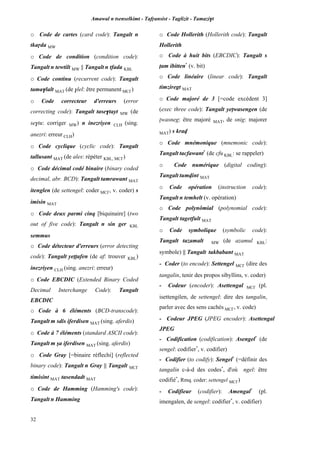 Amawal n tsenselkimt - Tafôansist - Taglizit - Tamazi$t
32
o Code de cartes (card code): Tangalt n
tkaôda MW
o Code de condition (condition code):
Tangalt n tewtilt MW || Tangalt n tfada KBL
o Code continu (recurrent code): Tangalt
tama$lalt MAT (de $lel: être permanent MC£)
o Code correcteur d'erreurs (error
correcting code): Tangalt tase$tayt MW (de
se$tu: corriger MW) n inezriyen CLH (sing.
anezri: erreur CLH)
o Code cyclique (cyclic code): Tangalt
tallusant MAT (de ales: répéter KBL, MC£)
o Code décimal codé binaire (binary coded
decimal, abr. BCD): Tangalt tamrawant MAT
itenglen (de settengel: coder MC£, v. coder) s
imisin MAT
o Code deux parmi cinq [biquinaire] (two
out of five code): Tangalt n sin ger KBL
semmus
o Code détecteur d'erreurs (error detecting
code): Tangalt yeppafen (de af: trouver KBL)
inezriyen CLH (sing. anezri: erreur)
o Code EBCDIC (Extended Binary Coded
Decimal Interchange Code): Tangalt
EBCDIC
o Code à 6 éléments (BCD-transcode):
Tangalt m sdis iferdisen MAT (sing. aferdis)
o Code à 7 éléments (standard ASCII code):
Tangalt m ûa iferdisen MAT (sing. aferdis)
o Code Gray [=binaire réflechi] (reflected
binary code): Tangalt n Gray || Tangalt MC£
timisint MAT tasendadt MAT
o Code de Hamming (Hamming's code):
Tangalt n Hamming
o Code Hollerith (Hollerith code): Tangalt
Hollerith
o Code à huit bits (EBCDIC): Tangalt s
îam ibitten*
(v. bit)
o Code linéaire (linear code): Tangalt
timziregt MAT
o Code majoré de 3 [=code excédent 3]
(exec three code): Tangalt yepwasengen (de
pwasneg: être majoré MAT, de snig: majorer
MAT) s krav
o Code mnémonique (mnemonic code):
Tangalt tacfawant*
(de cfu KBL: se rappeler)
o Code numérique (digital coding):
Tangalt tumvint MAT
o Code opération (instruction code):
Tangalt n temhelt (v. opération)
o Code polynômial (polynomial code):
Tangalt tagetfult MAT
o Code symbolique (symbolic code):
Tangalt tazamalt MW (de azamul KBL:
symbole) || Tangalt takbabant MAT
- Coder (to encode): Settengel MC£ (dire des
tangalin, tenir des propos sibyllins, v. coder)
- Codeur (encoder): Asettengal MC£ (pl.
isettengilen, de settengel: dire des tangalin,
parler avec des sens cachés MC£, v. code)
- Codeur JPEG (JPEG encoder): Asettengal
JPEG
- Codification (codification): Asengel*
(de
sengel: codifier*
, v. codifier)
- Codifier (to codify): Sengel*
(=définir des
tangalin c-à-d des codes*
, d'où ngel: être
codifié*
, Rmq. coder: settengel MC£)
- Codifieur (codifier): Amengal*
(pl.
imengalen, de sengel: codifier*
, v. codifier)
 