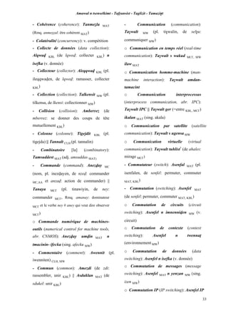 Amawal n tsenselkimt - Tafôansist - Taglizit - Tamazi$t
33
- Cohérence (coherence): Tanmeéla MAT
(Rmq. anmeééal: être cohérent MAT)
- Colatéralité (concurrency): v. compétition
- Collecte de données (data collection):
Alqwav KBL (de lqwev: collecter KBL) n
isefka (v. donnée)
- Collecteur (collector): Aleqqwav KBL (pl.
ileqqwaven, de lqwev: ramasser, collecter
KBL)
- Collection (collection): Talkensit MW (pl.
tilkensa, de lkensi: collectionner MW)
- Collision (collision): Amberrez (de
mberrez: se donner des coups de tête
mutuellement KBL)
- Colonne (colonne): Tigejdit KBL (pl.
tigejda) || Tannalt CLH (pl. tannalin)
- Combinatoire [la] (combinatory):
Tamsuddest MAT (adj. amsuddas MAT)
- Commande (command): Anezvay MC
(nom, pl. inezvayen, de nzev: commander
MC,AA et anzav: action de commander) ||
Tanaya MC£ (pl. tinawiyin, de ney:
commander MC£, Rmq. amanay: dominateur
MC£ et le verbe ney # aney qui veut dire observer
MC£)
o Commande numérique de machines-
outils (numerical control for machine tools,
abr. CNMOS): Anezvay umvin MAT n
tmacinin- ifecka (sing. afecku MW)
- Commentaire (comment): Awennit (pl.
iwenniten) CLH, MW
- Commun (common): Amezdi (de zdi:
rassembler, unir KBL) || Asduklan MAT (de
sdukel: unir KBL)
- Communication (communication):
Ta$walt MW (pl. ti$walin, de sel$u:
communiquer MW)
o Communication en temps réel (real-time
communication): Ta$walt s wakud MC£, MW
ilaw MAT
o Communication homme-machine (man-
machine interaction): Ta$walt amdan-
tamacint
o Communication interprocessus
(interprocess communication, abr. IPC):
Ta$walt IPC || Ta$walt ger (=entre KBL, MC£)
ikalan MAT (sing. akala)
o Communication par satellite (satellite
communication): Ta$walt s ugensa MW
o Communication virtuelle (virtual
communication): Ta$walt tuhlist*
(de ahales:
mirage MC£)
- Commutateur (switch): Asenfal MAT (pl.
isenfalen, de senfel: permuter, commuter
MAT, KBL)
- Commutation (switching): Asenfel MAT
(de senfel: permuter, commuter MAT, KBL)
o Commutation de circuits (circuit
switching): Asenfel n imnenniven MW (v.
circuit)
o Commutation de contexte (context
switching): Asenfel n twennaî
(environnement MW)
o Commutation de données (data
switching): Asenfel n isefka (v. donnée)
o Commutation de messages (message
switching): Asenfel MAT n yenzan MW (sing.
izen MW)
o Commutation IP (IP switching): Asenfel IP
 