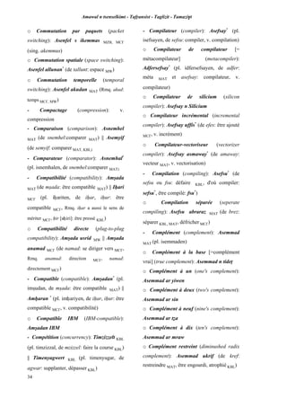 Amawal n tsenselkimt - Tafôansist - Taglizit - Tamazi$t
34
o Commutation par paquets (packet
switching): Asenfel s ikemmas MZB, MC£
(sing. akemmus)
o Commutation spatiale (space switching):
Asenfel allunan*
(de tallunt: espace MW)
o Commutation temporelle (temporal
switching): Asenfel akudan MAT (Rmq. akud:
temps MC£, MW)
- Compactage (compression): v.
compression
- Comparaison (comparison): Asnemhel
MAT (de snemhel:comparer MAT) || Asemyif
(de semyif: comparer MAT, KBL)
- Comparateur (comparator): Asnemhal*
(pl. isnemhalen, de snemhel:comparer MAT)
- Compatibilité (compatibility): Amûada
MAT (de mûada: être compatible MAT) || Iêari
MC£ (pl. iêariten, de iêar, iêur: être
compatible MC£, Rmq. iêar a aussi le sens de
mériter MC£, êir [aêiri]: être pressé KBL)
o Compatibilité directe (plug-to-plug
compatibility): Amûada usrid MW || Amûada
anamad MC£ (de namad: se diriger vers MC£,
Rmq. anamud: direction MC£, namad:
directement MC£)
- Compatible (compatible): Amûadan*
(pl.
imûudan, de mûada: être compatible MAT) ||
Amêaran *
(pl. imêariyen, de iêar, iêur: être
compatible MC£, v. compatibilité)
o Compatible IBM (IBM-compatible):
Amûadan IBM
- Compétition (concurrency): Timzizzelt KBL
(pl. timzizzal, de mzizzel: faire la course KBL)
|| Timenyagwert KBL (pl. timenyugar, de
agwar: supplanter, dépasser KBL)
- Compilateur (compiler): Asefsay*
(pl.
isefsayen, de sefsu: compiler, v. compilation)
o Compilateur de compilateur [=
métacompilateur] (metacompiler):
Adfersefsay*
(pl. idfersefsayen, de adfer:
méta MAT et asefsay: compilateur, v.
compilateur)
o Compilateur de silicium (silicon
compiler): Asefsay n Silicium
o Compilateur incrémental (incremental
compiler): Asefsay uffis*
(de efes: être ajouté
MC£, v. incrément)
o Compilateur-vectoriseur (vectorizer
compiler): Asefsay asmaway*
(de amaway:
vecteur MAT, v. vectorisation)
- Compilation (compiling): Asefsu*
(de
sefsu ou fsu: défaire KBL, d'où compiler:
sefsu*
, être compilé: fsu*
)
o Compilation séparée (seperate
compiling): Asefsu abraraz MAT (de brez:
séparer KBL, MAT, défricher MC£)
- Complément (complement): Asemmad
MAT (pl. isemmaden)
o Complément à la base [=complément
vrai] (true complement): Asemmad n tidep
o Complément à un (one's complement):
Asemmad ar yiwen
o Complément à deux (two's complement):
Asemmad ar sin
o Complément à neuf (nine's complement):
Asemmad ar téa
o Complément à dix (ten's complement):
Asemmad ar mraw
o Complément restreint (diminushed radix
complement): Asemmad ukrif (de kref:
restreindre MAT, être engourdi, atrophié KBL)
 