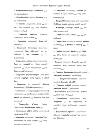 Amawal n tsenselkimt - Tafôansist - Taglizit - Tamazi$t
35
- Complémentaire (adj): Asemmadan MAT
(pl. isemmadanen)
- Complémentaire (nom.): Asemmad MAT
(pl. isemmaden)
- Complexité (complexity): Axnaz KBL(de
xnez: être complexe KBL, Rmq. complexe
(adj.): asemlal MC)
o Complexité concrète (concrete
complexity): Axnaz akmam MW
- Composant (component): Isger (pl.
isegran) MAT
o Composant électronique (electronic
component): Isger aliktôunan*
(du gr.
êlektron) || Isger aéarunay MC (v.
électronique)
- Composante continue (direct component):
Isger MAT ama$lal MAT (Rmq. ame$lal:
permanent MW, de $lel: être permanent MC£) ||
IsgerMW usrid (direct MW)
- Composants programmatiques Java (Java
applets): Tapplivin*
(sing. tappleî, de applet)
Java
- Compresser (to compress): Skussem
(compacter KBL) || Ssed (compacter KBL)
- Compression [= compactage] (compression):
Asekkussem KBL (de skussem, v. compresser)) ||
Tussda (de compacter KBL,Rmq.utilisé aussi pour
tassement)
o Compression d’image (image
compression): Asekkussem n tugna MW
o Compression JPEG (JPEG compression):
Asekkussem JPEG
- Comptable (accountant): Amessivan*
(pl.
imessivanen, de siven: compter MC£, Rmq.
amessvan: compteur MC£)
- Comptabilité (accounting): Tasivent*
(pl.
tisivanin, de siven: compter MC£, Rmq. asiven:
comptage MC£)
o Comptabilité des travaux (job accounting):
Tasivent n imuhal MW (sing. amahil: travail)
- Comptage (counting): Asiven MC£ (de
siven: compter MC£)
- Compte (account): Amivan MC£, MW (pl.
imivanen)
o Compte client (account receivable): Amivan
n wemsa$CLH || Amivan n umassa$ KBL (v.
client)
o Compter (to count): Smiven MAT || Siven
MC£ (Rmq. l'action de compter, le comptage:
asiven MC£)
- Compteur (counter): Amessvan MC£ (pl.
imessuvan, Rmq. amessvan signifie aussi
calculateur MC£)
o Compteur d'assemblage (assembly counter):
Amessvan n usemlili (v. assemblage)
o Compteur-décompteur (up-down
counter): Amessvan ali-ûubb
o Compteur ordinal (program counter):
Amessvan n wahil (v. programme)
- Concaténation (concatenation): Asentev
KBL (de sentev: coller KBL)
- Concentrateur (concentrator, hub):
Asagglalaf MC£ (pl. isegglalafen, de
segglulef: réunir entièrement, concentrer
MC£)
o Concentrateur-diffuseur (concentrator-
diffuser): Asagglalaf-anazway*
(de nnezwi:
être diffusé MW)
 