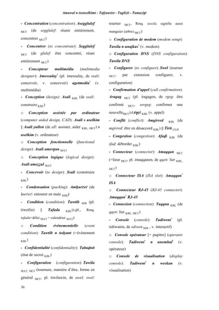 Amawal n tsenselkimt - Tafôansist - Taglizit - Tamazi$t
36
- Concentration (concentration): Asegglulef
MC£ (de segglulef: réunir entièrement,
concentrer MC£)
- Concentrer (to concentrate): Segglulef
MC£ (de glulef: être concentré, réuni
entièrement MC£)
- Concepteur multimédia (multimedia
designer): Amessulay*
(pl. imessulay, de ssali:
concevoir, v. concevoir) agetmedia*
(v.
multimédia)
- Conception (design): Asali KBL (de ssali:
construire KBL)
o Conception assistée par ordinateur
(computer aided design, CAD): Asali s uselkim
|| Asali yullen (de all: assister, aider KBL, MC£) s
uselkim (v. ordinateur)
o Conception fonctionnelle (functional
design): Asali ames$an MAT
o Conception logique (logical design):
Asali ameééul MAT
- Concevoir (to design): Ssali (construire
KBL)
- Condensation (packing): Amêurçeç (de
êurçeç: entourer en nuée KBL)
- Condition (condition): Tawtilt MW (pl.
tiwetlin) || Tafada KBL(s.pl., Rmq.
tafada=délai MAT = calendrier MAT)
o Condition événementielle (event
condition): Tawtilt n tedyant (=événement
KBL)
- Confidentialité (confidentiality): Tabavnit
(état de secret KBL)
- Configuration (configuration): Tawila
MAT, MC£ (tournure, manière d’être, forme en
général MC£, pl. tiwilawin, de awel, swel:
tourner MC£, Rmq. tawila signifie aussi
manguier (arbre) MC£)
o Configuration de modem (modem setup):
Tawila n unajkas*
(v. modem)
o Configuration DNS (DNS configuration):
Tawila DNS
- Configurer (to configure): Swel (tourner
MC£, par extension configurer, v.
configuration)
- Confirmation d'appel (call confirmation):
Aragag MC£ (pl. iragagen, de rgeg: être
confirmé MC£, sergeg: confirmer une
nouvelleMC£) i ti$ôi KBL (v. appel)
- Conflit (conflict): Amgirred KBL (de
mgirred: être en désaccord KBL) || Tirit CLH
- Congestion (congestion): Afavi KBL (de
ifav: déborder KBL)
- Connecteur (connector): Amaqqan MC£
(=lieur MC£, pl. imaqqanen, de qqen: lier KBL,
MC£)
o Connecteur ISA (ISA slot): Amaqqan*
ISA
o Connecteur RJ-45 (RJ-45 connector):
Amaqqan*
RJ-45
- Connexion (connection): Tuqqna KBL (de
qqen: lier KBL, MC£)
- Console (console): Tadiwent*
(pl.
tidiwanin, de sdiwen MW , v. interactif)
o Console opérateur [= pupitre] (operator
console): Tadiwent*
n unemhal*
(v.
opérateur)
o Console de visualisation (display
console): Tadiwent*
n weskan (v.
visualisation)
 