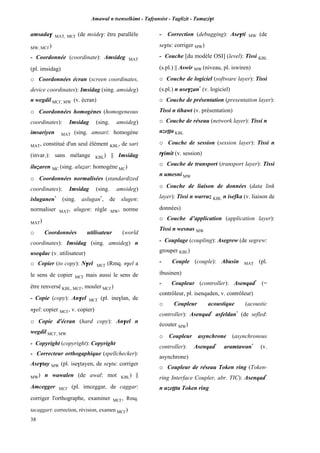 Amawal n tsenselkimt - Tafôansist - Taglizit - Tamazi$t
38
amsada$ MAT, MC£ (de mside$: être parallèle
MW, MC£)
- Coordonnée (coordinate): Amsideg MAT
(pl. imsidag)
o Coordonnées écran (screen coordinates,
device coordinates): Imsidag (sing. amsideg)
n wegdil MC£, MW (v. écran)
o Coordonnées homogènes (homogeneous
coordinates): Imsidag (sing. amsideg)
imsariyen MAT (sing. amsari: homogène
MAT, constitué d'un seul élément KBL, de sari
(invar.): sans mélange KBL) || Imsidag
iluéaren MC (sing. aluéar: homogène MC)
o Coordonnées normalisées (standardized
coordinates): Imsidag (sing. amsideg)
isluganen*
(sing. aslugan*
, de slugen:
normaliser MAT, alugen: règle MW, norme
MAT)
o Coordonnées utilisateur (world
coordinates): Imsidag (sing. amsideg) n
useqdac (v. utilisateur)
o Copier (to copy): N$el MC£ (Rmq. n$el a
le sens de copier MC£ mais aussi le sens de
être renversé KBL, MC£, mouler MC£)
- Copie (copy): An$el MC£ (pl. ine$lan, de
n$el: copier MC£, v. copier)
o Copie d'écran (hard copy): An$el n
wegdil MC£, MW
- Copyright (copyright): Copyright
- Correcteur orthogaphique (spellchecker):
Ase$tay MW (pl. ise$tayen, de se$tu: corriger
MW) n wawalen (de awal: mot KBL) ||
Amcegger MC£ (pl. imceggar, de caggar:
corriger l'orthographe, examiner MC£, Rmq.
tacaggart: correction, révision, examen MC£)
- Correction (debugging): Ase$ti MW (de
se$tu: corriger MW)
- Couche [du modèle OSI] (level): Tissi KBL
(s.pl.) || Aswir MW (niveau, pl. iswiren)
o Couche de logiciel (software layer): Tissi
(s.pl.) n use$éan*
(v. logiciel)
o Couche de présentation (presentation layer):
Tissi n tihawt (v. présentation)
o Couche de réseau (network layer): Tissi n
uzeîîa KBL
o Couche de session (session layer): Tissi n
t$imit (v. session)
o Couche de transport (transport layer): Tissi
n umesni MW
o Couche de liaison de données (data link
layer): Tissi n warruz KBL n isefka (v. liaison de
données)
o Couche d’application (application layer):
Tissi n wesnas MW
- Couplage (coupling): Asegrew (de segrew:
grouper KBL)
- Couple (couple): Abusin MAT (pl.
ibusinen)
- Coupleur (controller): Asenqad*
(=
contrôleur, pl. isenqaden, v. contrôleur)
o Coupleur acoustique (acoustic
controller): Asenqad*
asfeldan*
(de sefled:
écouter MW)
o Coupleur asynchrone (asynchronous
controller): Asenqad*
aramtawan*
(v.
asynchrone)
o Coupleur de réseau Token ring (Token-
ring Interface Coupler, abr. TIC): Asenqad*
n uzeîîta Token ring
 