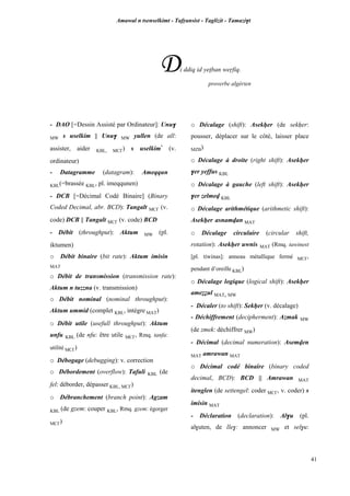 Amawal n tsenselkimt - Tafôansist - Taglizit - Tamazi$t
41
Di ddiq id yepban weôfiq.
proverbe algérien
- DAO [=Dessin Assisté par Ordinateur]: Unu$
MW s uselkim || Unu$ MW yullen (de all:
assister, aider KBL, MC£) s uselkim*
(v.
ordinateur)
- Datagramme (datagram): Ameqqun
KBL(=brassée KBL, pl. imeqqunen)
- DCB [=Décimal Codé Binaire] (Binary
Coded Decimal, abr. BCD): Tangalt MC£ (v.
code) DCB || Tangalt MC£ (v. code) BCD
- Débit (throughput): Aktum MW (pl.
iktumen)
o Débit binaire (bit rate): Aktum imisin
MAT
o Débit de transmission (transmission rate):
Aktum n tuzzna (v. transmission)
o Débit nominal (nominal throughput):
Aktum ummid (complet KBL, intègre MAT)
o Débit utile (usefull throughput): Aktum
unfu KBL (de nfu: être utile MC£, Rmq. tanfa:
utilité MC£)
o Débogage (debugging): v. correction
o Débordement (overflow): Tafuli KBL (de
fel: déborder, dépasser KBL, MC£)
o Débranchement (branch point): Agzam
KBL (de gzem: couper KBL, Rmq. gzem: égorger
MC£)
o Décalage (shift): Asekêer (de sekêer:
pousser, déplacer sur le côté, laisser place
MZB)
o Décalage à droite (right shift): Asekêer
$er yeffus KBL
o Décalage à gauche (left shift): Asekêer
$er zelmev KBL
o Décalage arithmétique (arithmetic shift):
Asekêer asnamvan MAT
o Décalage circulaire (circular shift,
rotation): Asekêer uwnis MAT (Rmq. tawinest
[pl. tiwinas]: anneau métallique fermé MC£,
pendant d’oreille KBL)
o Décalage logique (logical shift): Asekêer
ameééul MAT, MW
- Décaler (to shift): Sekêer (v. décalage)
- Déchiffrement (decipherment): Azmak MW
(de zmek: déchiffrer MW)
- Décimal (decimal numeration): Asemven
MAT amrawan MAT
o Décimal codé binaire (binary coded
decimal, BCD): BCD || Amrawan MAT
itenglen (de settengel: coder MC£, v. coder) s
imisin MAT
- Déclaration (declaration): Al$u (pl.
al$uten, de lle$: annoncer MW et sel$u:
 