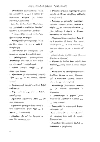Amawal n tsenselkimt - Tafôansist - Taglizit - Tamazi$t
44
- Démodulation (demodulation): Tukksa
(de kkes: enlever KBL, MC£) n wejmak*
(v.
modulation)|| Aksejmek*
(de ksejmek:
démoduler, v. démoduler)
- Démoduler (to demodulate): Kkes (enlever
KBL, MC£) ajmak*
(v. modulation) || Ksejmek*
(de aks:dé*
et jmek: moduler, v. moduler)
- De Morgan [théorème de]: Asekkud MAT
(pl. isekkuden) n De Morgan
- Démultiplexage (demultiplexing): Tukksa
(de kkes: enlever KBL, MC£) n usefti (v.
multiplexage)
- Démultiplexer (to demultiplex): Kkes
(enlever KBL, MC£) asefti (v. multiplexage)
- Démultiplexeur (demultiplexeur):
Amakkas (pl. imakkasen, de kkes: enlever
KBL, MC£) n usefti (v. multiplexage)
- Densité (density): Taneééi MW (pl.
tineééiyin ou tineééa)
- Dépassement [= débordement] (oveflow):
Tafuli MAT, KBL (de fel: déborder, dépasser
KBL,MC£)
o Dépassement de capacité (overflow): Tafuli
n ukettur MW
o Dépassement de temps (timeout): Tafuli n
wakud MC£, MW
- Dépendance (dependence): Avarâ KBL (de
varâ: dépendre de)
- Déplacement [par rapport à une adresse de
base] (displacement, offset): Tiggit MC£ ||
Anakaz MC£ (v. translation)
- Dérouleur: Aberran*
(pl. iberranen, de
bren: faire tourner KBL, MC£)
o Dérouleur de bande magnétique (magnetic
tape driver): Aberran n tesfift KBL tadkirantMC
(v. magnétisme)
o Dérouleur de cartouches magnétiques
(magnetic cartridge driver): Aberran n
tsenfar MC£ (v. cartouche) tidkiranin MC
(sing. tadkirant) || Aberran n tkerîucin
tidkiraninMC (v. magnétisme)
- Déroutement (trap, exception): Tasureft
MW (=exception, pl. tisuraf, Rmq. asuref,
tasureft: pardon MC£, de suref: pardonner MC£
mais aussi enjamber KBL, MC£ et excepter: slid
MW)
- Désactivation (a disable): Asensi (de ssens:
désactiver, v. désactiver)
- Désactiver (to disable): Ssens (éteindre, faire
désenfler KBL, Rmq. a aussi le sens de héberger
KBL)
- Désarmement des interruptions (interrupt
desabling): Asenqeô (de senqeô: désamorcer
KBL) n tesnegzatin KBL(sing. tasnegzit:
interruption KBL, v. interruption)
- Désassemblage (desassembly): Asentuter
KBL (de sentuter: désassembler, v.
désassembler)
o Désassemblage de paquets (packet
desassembly): Asentuter n ikemmas MZB,
MC£ (sing. akemmus)
- Désassembler (to desassembly): Sentuter
(décomposer KBL)
- Désassembleur (desassemblor): Asentatar*
(pl. isentataren (nom=adj.), de sentuter:
décomposer KBL)
- Descendance (descendants): Tadfert KBL
ou Tarwa (s. pl., progéniture)
 