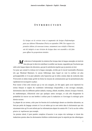 Amawal n tsenselkimt - Tafôansist - Taglizit - Tamazi$t
1
I N T R O D U C T I O N
Ce lexique est la version revue et augmentée du lexique d'informatique
paru aux éditions l'Harmattan (Paris) en septembre 1996. Par rapport à la
première édition, de nouveaux termes, notamment ceux relatifs à l'Internet,
ont été intégrés et une révision du lexique dans son ensemble a été faite
pour affiner les propositions initiales.
a décision d’entreprendre la création d'un lexique dans la langue amazighe est motivée
bien plus par le désir de contribuer à combler une lacune, engendrée par l'exclusion que
subit cette langue depuis des décennies, que par la satisfaction égoïste que je pourrais en tirer.
Car pour qui connaît la richesse de la langue amazighe, révélée par le travail inestimable d'hommes
tels que Mouloud Mammeri, le carcan folklorique dans lequel on veut la confiner est plus
qu'insupportable et il ne peut admettre cette hypocrisie qui la tolère comme objet de recherche dans
l'Université en même temps qu'elle lui ferme les moyens de communication qui lui permettraient plus
rapidement de reconquérir sa place.
Pour mener à bien cette mission que je me suis assignée, j'ai fait appel, après avoir répertorié les
termes français et anglais du vocabulaire informatique d'aujourd'hui, à des ouvrages amazighs,
dictionnaires dans les différents parlers (kabyle, touareg, chleuh, mozabite, chaoui), lexiques Amawal,
de mathématiques, d'électricité ainsi que quelques autres ouvrages, et cela afin d'augmenter la
probabilité de trouver un mot berbère à utiliser pour la traduction et n’envisager la néologie qu'en
dernier recours.
La plupart de ces termes, créés pour les besoins de la technologie durant ces dernières décennies, ne
font pas partie du langage courant et il en est même qui ne sont entrés dans le dictionnaire que très
récemment alors qu’ils sont utilisés par les informaticiens depuis les années 60. C’est le cas des verbes
générer et implémenter par exemple.
Au premier abord, il peut paraître complexe d’associer à un corpus très technique et récent des
traductions puisées dans les dictionnaires berbères confectionnés pour la majorité par des ethnologues
M
 