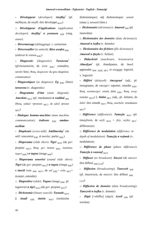 Amawal n tsenselkimt - Tafôansist - Taglizit - Tamazi$t
46
- Développeur (developer): Aneflay*
(pl.
ineflayen, de nnefli: être développé MAT)
o Développeur d’applications (application
developer): Aneflay*
n yesnasen MW (sing.
asnas)
- Dévermissage (debugging): v. correction
- Déverrouiller (to unlock): Kkes asevru KBL
(enlever le verrou KBL)
- Diagnostic (diagnostic): Tawassna*
(pl.tiwassniwin, de issin KBL: connaître,
savoir faire, Rmq. diagnostic du grec diagnôsis:
connaissance)
- Diagnostiquer (to diagnose): Eg KBL (faire)
tawassna (v. diagnostic)
- Diagramme d'état (state diagram):
Ameskan MAT (pl. imeskanen) n waddad MW
(Rmq. addad =pression MC£, de aded: presser
MC£)
- Dialogue homme-machine (man machine
communication): Asdiwen KBL amdan-
aselkim
- Diaphonie (cross-talk): Amlilmeslay*
(de
mlil: rencontrer KBL et meslay: parler KBL)
- Diaporama (slide show): Tigri MAT (de ger:
projeter MAT, Rmq. ger: insérer KBL, insertion:
taguri KBL) n tugna (image MW)
o Diaporama sonorisé (sound slide show):
Tigri (de ger: projeter MAT) n tugna (image MW)
s imesli (son MW, MC£, de sel KBL= eslu MC£=
écouter, entendre)
o Diapositive (slide): Tugna (image MW, pl.
tugniwin) n tigri MAT (de ger: projeter MAT)
o Dichotomie (binary search): Tasnatit MAT
|| Anadi KBL imisin MAT (recherche
dichotomique); adj dichotomique: asnati
(masc.), tasnatit (fem.)
- Dictionnaire (dictionary): Amawal MW (pl.
imawalen)
o Dictionnaire des données (data dictionary):
Amawal n isefka (v. donnée)
o Dictionnaire des fichiers (file dictionary):
Amawal n ifuyla (v. fichier)
- Didacticiel (teachware, lessonware):
Almedéan*
(pl. ilmedéanen, de lmed:
apprendre MW, MZB, MC£ et ase$éan: logiciel,
v. logiciel)
- Différé (delayed): Amzegran*
(adj., pl.
imzegranen, de smezger: reporter, retarder KBL,
Rmq. asemmezger: retard, délai KBL, Rmq. awe$:
retarder MAT) || Alalut MC£ (adj., pl. ilaluten, de
lulet: être retardé MC£, Rmq. amellalu: retardataire
MC£)
- Différence (difference): Tameéla MAT (pl.
timeéliwin, de seéli MAT = éley, seéley MC£:
différencier)
o Différence de modulation (difference in
depth of modulation): Tameéla n wejmak (v.
modulation)
o Différence de phase (phase difference):
Tameéla n wannuf MAT
- Diffuser (to broadcast): Snezwi (de nnezwi:
être diffusé MW,CLH)
- Diffusion (broadcasting): Tanezwit MW
(pl. tinezwiyin, de nnezwi: être diffusé MW,
CLH)
o Diffusion de données (data broadcasting):
Tanezwit n isefka (v. donnée)
- Digit [=chiffre] (digit): Azwil MW (pl.
izwilen)
 