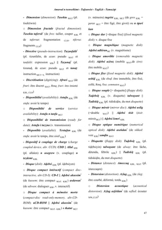 Amawal n tsenselkimt - Tafôansist - Taglizit - Tamazi$t
47
- Dimension (dimension): Tasekta MAT (pl.
tisektiwin)
o Dimension fractale (fractal dimension):
Tasekta tafersit*
(de fres: tailler, couper KBL et
de tafersut: fragmentation CLH, tifersa:
fragments CLH)
- Directive (pseudo-instruction): Tazunfalit*
(pl. tizunfalin, de azun: pseudo MAT et
tanfalit: expression MW) || Tazunaî*
(pl.
tizunav, de azun: pseudo MAT et tanaî:
instruction MC£, v. instruction)
- Discrétisation (digitizing): Afruri MAT (de
fruri: être discret MAT, Rmq: fruri: être émietté
KBL, CLH)
- Disponibilité (availability): Astufu KBL (de
stufu: avoir le temps)
o Disponibilté de service (service
availability): Astufu n tanfa MC£
o Disponibilité de transmission (ready for
data): Astufu i tuzzna (v. transmission)
- Disponible (available): Yestufan KBL (de
stufu: avoir le temps, être oisif KBL)
- Dispositif à couplage de charge (charge
coupled device, abr. CCD): CDD || Allal MW
(pl. allalen) n usegrew (v. couplage) n
tezdemt KBL
- Disque (disk): Avebsi KBL (pl. ivebsiyen)
o Disque compact intéractif (compact disc-
interactive, abr.CD-I): CD-I || Avebsi akussim*
(de kussem: être compact MAT, KBL) asdawan*
(de sdiwen: dialoguer MW, v. interactif)
o Disque compact à mémoire morte
(compact-disc read-only-memory, abr.CD-
ROM): aCD-ROM || Avebsi akussim*
(de
kussem: être compact MAT, KBL) s tkatut MC£
(v. mémoire) tugrist KBL, MC£ (de gres KBL =
$aras MC£ = être figé, être givré) ou n t$uri
kan
o Disque dur [=disque fixe] (fixed magnetic
disk): v. disque fixe
o Disque magnétique (magnetic disk):
Avebsi adkiranMC (v. magnétisme)
o Disque amovible (removable magnetic
disk): Avebsi aziraz (mobile MAT,de zirez:
être mobile MAT)
o Disque fixe (fixed magnetic disk): Avebsi
usbiv KBL (de sbev: être immobile, être fixé,
collé, Rmq. fixe: yemmuten MAT)
o Disque souple [= disquette] (floppy disk):
Tavebsip KBL (v. disquette) talwayant ||
Tadiskiî KBL (pl. tidiskivin, du mot disquette)
o Disque miroir (mirror disc): Avebsi uslig
(=double MAT) || Avebsi tisit (tisit:
miroirMC£) || Avebsi lemri KBL
o Disque optique numérique (numerical
optical disk): Avebsi asekdan*
(de sikked:
voir KBL) umvin MAT
- Disquette (floppy disk): Tavebsip KBL (pl.
tivebsiyin) talwayant (de alway: être lâche,
détendu, fébrile KBL) || Tadiskiî KBL (pl.
tidiskivin, du mot disquette)
- Distance (distance): Ameccaq KBL, MAT (pl.
imeccaqen)
- Distorsion (distortion): Azlag KBL (de zleg:
être courbé, déformé, tordu KBL)
o Distorsion acoustique (acoustical
distorsion): Azlag asfeldan*
(de sefled: écouter
MW,CLH)
 