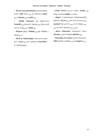 Amawal n tsenselkimt - Tafôansist - Taglizit - Tamazi$t
49
o Dossier de programmation (programming
book): Adlis (livre MW, pl. idlisen) n usihel
MW || Akaram MW n usihel MW
o Double alternance [en ](full-wave):
Tamlellit MW (de mlelli: alterner MW, Rmq. mlelli:
avoir le vertige KBL) tusligt MW
- Drapeau (flag): Takbabt MW (pl. tikbabin, =
fanion MC£)
- Droit de l'informatique (data processing
law): Azref MW (pl. izerfan) n tsenselkimt*
(v. informatique)
- Droits d’accès (access right): Izerfan MW
(sing. azref) n wadduf (v. accès)
- Duplex [=transmission bidirectionnelle]
(duplex): Tuzzna KBL (de azen: envoyer KBL)
tasnilant*
(de asin: bi MAT et nil: diriger MW,
MC£ et tanila: direction MAT, MW)
- Durée élémentaire (elementary time):
Tanzagt MW (pl. tinzagin) taferdast MW
- Dynamique de système (system dynamics):
Tikli (marche, conduite KBL) n unagraw MAT
 