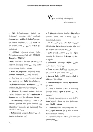 Amawal n tsenselkimt - Tafôansist - Taglizit - Tamazi$t
50
Eg-as tilas i leb$i skud ur ye$li.
proverbe algérien
- EAO [=Enseignement Assisté par
Ordinateur] (computer aided teaching):
Aselmed MW s uselkim || Aselmed MW, MC£
(de selmed: enseigner MW, MC£) yullen (de
all: assister, aider MC£, KBL) s uselkim (v.
ordinateur)
- EBCDIC (Extended Binary Coded
Decimal Interchange Code, abr. EBCDIC):
Tangalt MC£ EBCDIC
- Ecart (difference, spacing): Iceôôiq MAT (pl.
iceôôiqen, de ceôôeq: écarter KBL, Rmq. écarter =
nfer, senfer MC£, détacher = clex KBL)
o Ecart de fréquences (frequency shift):
Iceôôiq n yesnagaren MAT (sing. asnagar)
o Ecart intervoie (channel spacing): Iceôôiq
ger (=entre KBL, MC£) ibuda (sing. abadu MC£)
- Echange (swapping): Asemmeskel MC£ (pl.
isemmeskilen, de semmeskel: échanger MC£)
o Echange de paquets Internet (Internet
Packet eXchange, abr. IPX): Asemmeskel n
ikemmas MZB, MC£ (sing. akemmus) Internet
- Echantillonnage (sampling): Alemmec (de
lemmec: prélever une petite quantité KBL,
échantillon = talemmict [pl. tilemmicin], Rmq.
échantillon: tikkest MAT)
- Echappement (escape): Asenser KBL de
sennser: se détacher, filer)
- Echéance (expiration, deadline): Tasewti MC£
(=terme, limite dans le temps MC£, pl.
tisewtiwin, tisewtay)
- Echelle de gris (gray scale): Tafesna MAT (pl.
tifesniwin) n tkaéaî (takaéat: couleur grise MC£,
pl. tikaéatin, de ikéat: être gris MC£)
- Echo (echo): A$la$al CLH (de $li$el:
produire de l'écho CLH) || Akuyya MC£ (pl.
ikuyyan)
- Eclatement (splitting): Asefxes KBL(de
sefxes: éclater, écraser KBL)
- Ecran (screen): Agdil MZB, CLH, MC£, MW
(pl. igdilen, de gdel: former écran MC£)
o Ecran à bulles (bubble screen): Agdil s
tlilac KBL (sing. tililect)
o Ecran à laser (laser screen): Agdil s laser
(v. laser)
o Ecran à mémoire [= tube à mémoire]
(storage tube): Agdil s tkatut MC£ (v.
mémoire)
o Ecran à plasma (plasma screen): Agdil s
imelli (imelli: plasma au sens biologique
KBL) || Agdil s plasma
o Ecran cathodique (cathode ray tube, abr.
CRT): Agdil akaîuvan*
(du gr. kata: en bas et
hodos: chemin, v. cathode)
o Ecran couleur (color tube): Agdil aberqaqac
(multicolore KBL)
 