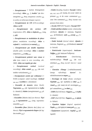 Amawal n tsenselkimt - Tafôansist - Taglizit - Tamazi$t
53
- Enregistrement 2 [action d'enregistrer]
(recording): Aklas MW || Asekles*
(de kles:
enregistrer MW, Rmq. enregistreur: amaklas MW
et aseklas est utilisé pour désigner registre)
o Enregistrement de CD (CD-recording):
Aklas n uCD
o Enregistrement des services API
(registration API): Aklas n tinfawin MC£ (sing.
t) API
o Enregistrement en modulation de phase
(phase modulation recording): Aklas s
wejmak (v. modulation) n wannuf MAT
o Enregistrement par double impulsion
(double pulse recording): Aklas s unettaw
(impulsion CLH) uslig MAT
o Enregistrement polarisé sans retour à
zéro (non return to zero recording, abr.
NRZ): Aklas war tu$alin $er ulac
o Enregistrement vertical (vertical
recording): Aklas aratak MW, MC£ (de rtek:
tomber verticalement MC£)
- Enseignement assisté par ordinateur [=
EAO] (computer aided teaching): Aselmed
MW, MC£ s uselkim (v. calculateur)
- Ensemble de données (data block):
Tagrumma MAT (pl. tigrummiwin) n isefka
(v. donnée) || Akalas (enregistrement MW, pl.
ikalasen)
- Ensembles [théorie des] (set theory): Tiéri
MW n tegrummiwin MAT (sing. tagrumma:
ensemble MAT)
o Ensembles flous [théorie des] (fuzzy set
theory): Tiéri n tegrummiwin ilu$en (de lu$:
être trouble KBL)
- Entête (heading, header): Tasenîit (=début
KBL, MC£, MAT, pl. tisenîa, de ssenîi: mûrir en
primeur KBL et de senîu: commencer MC£,
anîu: être commencé MC£, Rmq. tissenîit: tous
premiers fruits mûrs)
o En-tête TCP (TCP header): Tasenîit TCP
- Entité-attribut-relation (entity relationship
attribute): Afandes (= morceau, fragment
MC£, pl.ifendasen) -ayla MAT-assa$ MAT (v.
relation)
- Entité lexicale (lexical token): Afandes (=
morceau, fragment MC£, pl.ifendasen) amawal *
(v. lexical)
- Entrée/sortie (input/output): Anekcum-
Tuff$a KBL(pl. Inekcam/Tuff$iwin)
- Entrelacement (interleaving,
multithreading): Tiserfi KBL (de sref:
entrelacer KBL, Rmq. tiserrift= tikerrist = nœud
KBL)
- Entretien d'image [=rafraîchissement]
(image refreshing): Aôexses*
(v.
rafraîchissement) n tugna MW
- Enveloppe de trame (frame envelope):
Tajellabt KBL (pl. tijellabin) n tilmi MW ||
Asatel MC£ (pl. isutal, de ttel: envelopper MC£
ppel: emmailloter KBL) n tilmi MW
- EOD (End Of Data): Taggara KBL n isefka
(v. donnée)
- EOF (End Of File): Taggara KBL n ufaylu
(v. fichier)
- Equation logique (logical equation):
Tagda MAT (pl.tigdayin) tameééult MAT, MW
- Equipement (equipment): Asgalef MW (pl.
isgulaf)
 