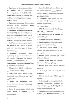 Amawal n tsenselkimt - Tafôansist - Taglizit - Tamazi$t
54
o Equipement de Terminaison de Circuit
de données [ETCD] (Data-Circuit
Terminating Equipment, abr. DCE): DCE ||
Asgalef aveôfi (extrême KBL, de vaôef: être
situé à une extrémité KBL) n umnenniv MW n
isefka (v. donnée)
o Equipement informatique (Electronic Data
Processing (EDP) equipment): Asgalef
asenselkam (v. informatique)
o Equipement Terminal de Traitement de
données [ETTD] (Data Terminal Equipment,
abr.DTE): Asgalef aveôfi (extrême KBL, de
vaôef: être situé à une extrémité KBL) i
wsekker (v. traitement) n isefka (v. donnée)
- Equité (fairness) [du lat. aequitas: égalité]:
Warmeêyaf (de war: non KBL et meêyaf:
parti pris, favoritisme KBL, de êeggef:
désavantager KBL)
- Ergonomie (ergonomics, human
engineering) [du grec ergon: travail et nomos:
loi, système]: Tanagrahilt*
(de anagraw:
système MAT et amahil: travail MW)
- Ergonomique (ergonomic): Anagrahal*
(adj.,
pl. inagrahalen, v. ergonomie)
- Erlang (erlang): Aferdis n wasket MAT ,
MC£ (unité de mesure) Erlang
- Erreur (error, fault): Anezri CLH (pl.
inezriyen, de nnezri: faire erreur CLH) || Agul
MW (pl. igulen)
o Erreur de transmission (data
communication error): Anezri n tuzzna KBL
(v. transmission)
o Erreur de synchronisation (clock timing
error): Anezri n wemtawi MW (v.
synchronisation)
- Espace interfichier (file gap): Tallunt MW
(pl. tallunin) ger (=entre KBL, MC£) ifuyla (v.
fichier) || Asrur MC£ (espace vide, pl. isruren)
ger ifuyla (v. fichier)
- Estampille (time stamp) [de l'esp.
estampilla: timbre]: Azemz (date MAT, pl.
izemzan, de zzemz: dater MAT)
- ET (AND): D KBL
o ET booléen (boolean and): D abulan MAT
|| D n Bul MAT || D n Boole
o ET câblé (wired and): D agatwan*
(de
agatu: câble MW)
o ET logique (logical and): D ameééul MAT
- Etape de travail (job step): Amecwaô KBL,
MAT (pl. imecwaôen) n umahil MW
- Etat (state, status): Addad MW (pl.
addaden, Rmq. addad: pression MC£, de aded:
presser MC£)
- Ethernet [réseau développé par Xerox]
(Ethernet): Ethernet
o Ethernet à haut débit (fast Ethernet):
Ethernet bu aktum MW uffay KBL
o Ethernet épais (thick Ethernet): Ethernet
azuran KBL
o Ethernet fin (thin Ethernet): Ethernet
arqaqan KBL
- Etiquette (label, tag): Tabzimt KBL (pl.
tibzimin)
- Etreinte fatale [=interblocage] (deadlock):
Amyexneq (étranglement réciproque, de
xneq: étrangler KBL) || Amesviqqef (de
sviqqef: arrêter, empêcher KBL)
- Evaluation (assessment): Askazal (de skazal:
évaluer MAT) || Asevkev (=estimation MC£, de
 
