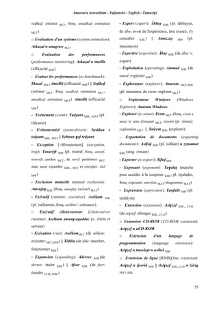 Amawal n tsenselkimt - Tafôansist - Taglizit - Tamazi$t
55
sevkev: estimer MC£, Rmq. amavkav: estimateur
MC£)
o Evaluation d'un système (system estimation):
Askazal n unagraw MAT
o Evaluation des performances
(performance monitoring): Askazal n tmellit
(efficacité MW)
- Evaluer les performances (to benchmark):
Skazal MAT timellit (efficacité MW) || Sevkev
(estimer MC£, Rmq. asevkev: estimation MC£,
amavkav: estimateur MC£) timellit (efficacité
MW)
- Evénement (event): Tadyant KBL, MAT (pl.
tidyanin)
- Evénementiel (event-driven): Iteddun s
tedyant KBL, MAT || Yebnan $ef tedyant
- Exception [=déroutement] (exception,
trap): Tasureft MW (pl. tisuraf, Rmq. asuref,
tasureft: pardon MC£, de suref: pardonner MC£
mais aussi enjamber KBL, MC£ et excepter: slid
MW)
- Exclusion mutuelle (mutual exclusion):
Amsufe$ KBL (Rmq. amsufe$: exclusif MAT)
- Exécutif (runtime, executive): Aselkam MW
(pl. iselkamen, Rmq. aselkim*
: ordinateur)
o Exécutif client-serveur (client-server
runtime): Aselkam amsa$-aqeddac (v. client et
serveur)
- Exécution (run): AselkemMC£ (de selkem:
exécuter MC£,MW) || Tiddin (de ddu: marcher,
fonctionner KBL)
- Expansion (expanding): Aderrec KBL(de
derrec: étaler KBL) || Afsar KBL (de fser:
étendre CLH, KBL)
- Expert (expert): Âbbay KBL (pl. iâbbayen,
de âbu: avoir de l'expérience, être exercé, s'y
connaître KBL) || Amazzay MW (pl.
imazzayen)
- Expertise (expertise): Âbay KBL (de âbu: v.
expert)
- Exploitation (operating): Ammud MW (de
amed: exploiter MW)
- Explorateur (explorer): Anaram MC£,MW
(pl. inaramen, de erem: explorer MC£)
o Explorateur Windows (Windows
Explorer): Anaram Windows
- Explorer (to sense): Erem MC£ (Rmq. erem a
aussi le sens d'essayer MC£, taremt [pl. tirmin]:
exploration MC£ || Sniôem MW: (explorer)
- Exportation de documents (exporting
documents): Asifev MW (pl. isifvan) n zzmamat
KBL (sing. zzmam)
- Exporter (to export): Sifev MW
- Exposant (exponent): Ta$alaî (marche
pour accéder à la soupente KBL, pl. ti$alavin,
Rmq. exposant: ameskan MAT=diagramme MAT)
- Expression (expression): Tanfalit MW (pl.
tinfalyin)
- Extension (extension): Asi$zef KBL, CLH
(de se$zef: allonger KBL, CLH)
o Extension CD-ROM (CD-ROM extension):
Asi$zef n uCD-ROM
o Extension d'un langage de
programmation (language extension):
Asi$zef n tmeslayt n usihel MW
o Extension de ligne [RNIS](line extension):
Asi$zef n ijerrid MW || Asi$zef KBL,CLH n izirig
MAT, KBL
 
