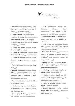 Amawal n tsenselkimt - Tafôansist - Taglizit - Tamazi$t
57
Fukken lehvuô, ifeûûel uqenduô.
proverbe algérien
- Fac-similé [= télécopie] (facsimile): Fax ||
An$el MC£ (v. copie) agwemmav KBL (à
distance KBL) || An$el anmeggag MC£
- Facteur: Ameskar MAT (pl. imeskaren)
o Facteur de blocage (compression factor):
Ameskar n usekkussem KBL (v. blocage)
o Facteur de bruit (to noise figure): Ameskar
n usxeôxec KBL (v. bruit)
o Facteur de cadrage (scaling factor):
Ameskar n trigla (v. cadrage)
o Facteur de compression (packing factor):
Ameskar n usekkussem KBL (v. compression)
o Facteur de groupage (blocking factor):
Ameskar n usegrew (de segrew: grouper
KBL)
- Faire (begin): Bdu (commencer KBL) || Eg
(faire KBL)
- Faisceau électronique (electronic beam):
Takat MW (pl. takatin) taliktôunant*
(du gr.
êlektron) || Takat MW taéarunayt MC (Rmq.
électronique (nom): taéarunit MC)
- Faisceau hertzien (microwave link): Takat
MW (pl. takatin) n Hertz
- Famine (starving, starvation): Llaé (de
laé: avoir faim KBL, MC£) || Aslaéi KBL,MC£ (de
slaé: affamer KBL, MC£)
- Fanion (flag): Takbabt MW (pl. tikbabin,
Rmq. takbabt est aussi utilisé ici pour drapeau)
- FAO [=Fabrication Assistée par
Ordinateur] (Computer Aided
Manufacturing, CAM): A$araf MC£ (pl.
i$arafen, de $ref: fabriquer, confectionner
MC£) s uselkim || A$araf MC£ yullen (de all:
assister, aider MC£, KBL) s uselkim (v.
ordinateur)
- FAQ [Foire Aux Questions](Frequently
Asked Questions, abr.FAQs): FAQ: Tuppriwin
KBL, MAT (sing. tuppra) yezgan
- Fatal (fatal): Aserrebrab KBL (=qui mène à la
ruine KBL, pl. iserrebrab, de srebreb: ruiner KBL)
|| Aéigzan*
(Rmq. ameééigzen: fataliste MW,
tiééegzent: fatalisme MW)
- FCFS (First Come First Served): Yezwar
yekcem yezwar yeffe$ KBL || Amezwaru
ikecmen d amezwaru yeff$en
- Fenêtrage (windowing): Asexdem n
isfuyla MW (sing. asfaylu: fenêtre MW)
- Fenêtre (window): Asfaylu MW (pl.
isfuyla) || Aseksel (=petite fenêtre CLH, pl.
iseksal, Rmq. aseksel = festivité MW)
o Fenêtre de propriété (property sheet):
Asfaylu n ta$ara (v. propriété)
o Fenêtre déroulante (rool-up window):
Asfaylu ifeppin (de fsi: défaire KBL, Rmq. a aussi
le sens de fondre KBL)
 