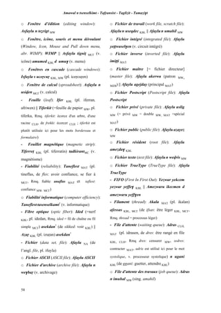 Amawal n tsenselkimt - Tafôansist - Taglizit - Tamazi$t
58
o Fenêtre d’édition (editing window):
Asfaylu n teérigt MW
o Fenêtre, icône, souris et menu déroulant
(Window, Icon, Mouse and Pull down menu,
abr. WIMP): WIMP || Asfaylu tignip MC£ (v.
icône) amumed KBL d umu$ (v. menu)
o Fenêtres en cascade (cascade windows):
Isfuyla s uceôcuô KBL, MW (pl. iceôcuôen)
o Fenêtre de calcul (spreadsheet): Asfaylu n
usiven MC£ (v. calcul)
- Feuille (leaf): Ifer KBL (pl. iferran,
afriwen) || Tiferkit (=feuille de papier MW, pl.
tiferka, Rmq. tiferkit: écorce d'un arbre, d'une
racine CLH, de frekki: écorcer CLH ; tiferkit est
plutôt utilisée ici pour les mots bordereau et
formulaire)
- Feuillet magnétique (magnetic strip):
Tiferrep KBL (pl. tiferratin) tadkirantMC (v.
magnétisme)
- Fiabilité (reliability): Taneflest MAT (pl.
tineflas, de fles: avoir confiance, se fier à
MC£, Rmq. fiable: anaflas MAT et taflest:
confiance MW, MC£)
o Fiabilité informatique (computer efficiency):
Taneflest tasenselkamt*
(v. informatique)
- Fibre optique (optic fiber): Ided (=nerf
KBL, pl. idedan, Rmq. ided = fil de chaîne ou fil
simple MC£) asekdan*
(de sikked: voir KBL) ||
Azaô KBL (pl. izuôan) asekdan*
- Fichier (data set, file): Afaylu NA (de
l’angl. file, pl. ifuyla)
o Fichier ASCII (ASCII file): Afaylu ASCII
o Fichier d'archive (archive file): Afaylu n
we$baô (v. archivage)
o Fichier de travail (work file, scratch file):
Afaylun useqdec KBL || Afaylun umahil MW
o Fichier intégré (integrated file): Afaylu
yeppwasel$en (v. circuit intégré)
o Fichier inverse (inverted file): Afaylu
imippi MAT
o Fichier maître [= fichier directeur]
(master file): Afaylu akerwa (patron MW,
MZB) || Afaylu agejday (principal MAT)
o Fichier Postscript (Postscript file): Afaylu
Postscript
o Fichier privé (private file): Afaylu uslig
MW (= privé MW = double MW, MAT =spécial
MAT)
o Fichier public (public file): Afaylu azayez
MW
o Fichier résident (root file): Afaylu
amezda$ KBL
o Fichier texte (text file): Afaylun wevris MW
o Fichier TrueType (TrueType file): Afaylu
TrueType
- FIFO (First In First Out): Yezwar yekcem
yezwar yeffe$ KBL || Amezwaru ikecmen d
amezwaru yeff$en
- Filament (thread): Akala MAT (pl. ikalan)
afessas KBL, MC£ (de ifsas: être léger KBL, MC£,
Rmq. thread = processus léger)
- File d'attente (waiting queue): Adras CLH,
MAT (pl. idrasen, de dres: être rangé en file
KBL, CLH, Rmq dres: censurer MW, sedres:
contracter MAT, udris est utilisé ici pour le mot
systolique, v. processeur systolique) n ugani
KBL (de ggani: guetter, attendre KBL)
o File d'attente des travaux (job queue): Adras
n imuhal MW (sing. amahil)
 