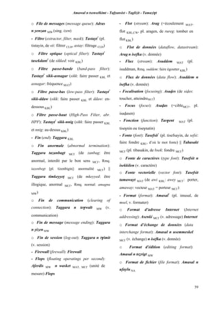 Amawal n tsenselkimt - Tafôansist - Taglizit - Tamazi$t
59
o File de messages (message queue): Adras
n yenzan MW (sing. izen)
- Filtre (extractor, filter, mask): Tastayt*
(pl.
tistayin, de sti: filtrer CLH, astay: filtrage CLH)
o Filtre optique (optical filter): Tastayt*
tasekdant*
(de sikked: voir KBL)
o Filtre passe-bande (band-pass filter):
Tastayt*
sikk-asnagar (sikk: faire passer KBL et
asnagar: fréquence MAT)
o Filtre passe-bas (low-pass filter): Tastayt*
sikk-ddaw (sikk: faire passer KBL et ddaw: en-
dessous KBL)
o Filtre passe-haut (High-Pass Filter, abr.
HPF): Tastayt*
sikk-nnig (sikk: faire passer KBL
et nnig: au-dessus KBL)
- Fin (end): Taggara KBL
o Fin anormale (abnormal termination):
Taggara tazanbagt MC£ (de zanbag: être
anormal, interdit par le bon sens MC£, Rmq.
tazenbegt [pl. tizenbigin]: anormalité MC£) ||
Taggara timkeyyeî MC£ (de mkeyyed: être
illogique, anormal MC£, Rmq. normal: amagnu
MW)
o Fin de communication (clearing of
connection): Taggara n te$walt MW (v.
communication)
o Fin de message (message ending): Taggara
n yizen MW
o Fin de session (log-out): Taggara n t$imit
(v. session)
- Firewall (firewall): Firewall
- Flops (floating operatings per second):
Aferdis MW n wasket MAT, MC£ (unité de
mesure) Flops
- Flot (stream): Arag (=écoulement MAT,
flot KBL,CW, pl. aragen, de rureg: tomber en
flot KBL)
o Flot de données (dataflow, datastream):
Arag n isefka (v. donnée)
- Flux (stream): Asuddem MAT (pl.
isuddman, Rmq. suddem: faire égoutter KBL)
o Flux de données (data flow): Asuddem n
isefka (v. donnée)
- Focalisation (focusing): Asaves (de sives:
toucher, atteindreMC£)
- Focus (focus): Asavas (=cibleMC£, pl.
isavasen)
- Fonction (function): Tas$ent MAT (pl.
tise$nin ou tise$natin)
- Fonte (font): Tasefsit*
(pl. tisefsayin, de sefsi:
faire fondre KBL, d’où le mot fonte) || Tabasakt
MC£ (pl. tibasakin, de bsek: fondre MC£)
o Fonte de caractères (type font): Tasefsit n
isekkilen (v. caractère)
o Fonte vectorielle (vector font): Tasefsit
tamawayt MAT (de awi KBL: awey MC£: porter,
amaway: vecteur MAT = porteur MC£)
- Format (format): Amasal*
(pl. imusal, de
msel, v. formater)
o Format d’adresse Internet (Internet
addressing): Asenki MC£ (v. adressage) Internet
o Format d’échange de données (data
interchange format): Amasal n usemmeskel
MC£ (v. échange) n isefka (v. donnée)
o Format d'édition (editing format):
Amasal n teérigt MW
o Format de fichier (file format): Amasal n
ufaylu NA
 
