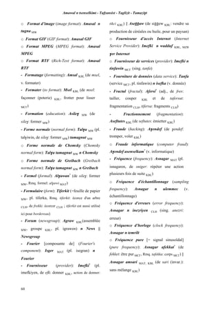Amawal n tsenselkimt - Tafôansist - Taglizit - Tamazi$t
60
o Format d’image (image format): Amasal n
tugna MW
o Format GIF (GIF format): Amasal GIF
o Format MPEG (MPEG format): Amasal
MPEG
o Format RTF (Rich-Text format): Amasal
RTF
- Formatage (formatting): Amsal KBL (de msel,
v. formater)
- Formater (to format): Msel KBL (de msel:
façonner (poterie) KBL, frotter pour lisser
MC£)
- Formation (education): Asile$ MW (de
sile$: former MW)
- Forme normale (normal form): Tal$a MW (pl.
tal$iwin, de sile$: former MW) tamagnut MW
o Forme normale de Chomsky (Chomsky
normal form): Tal$a tamagnut MW n Chomsky
o Forme normale de Greibach (Greibach
normal form): Tal$a tamagnut MW n Greibach
- Formel (formal): Al$awan*
(de sile$: former
MW, Rmq. formel: al$awi MAT)
- Formulaire (form): Tiferkit (=feuille de papier
MW, pl. tiferka, Rmq. tiferkit: écorce d'un arbre
CLH, de frekki: écorcer CLH ; tiferkit est aussi utilisé
ici pour bordereau)
- Forum (newsgroup): Agraw KBL(assemblée
MW, groupe KBL, pl. igrawen) n News ||
Newsgroup
- Fourier [composante de] (Fourier's
component): Isger MAT (pl. isegran) n
Fourier
- Fournisseur (provider): Imefki*
(pl.
imefkiyen, de efk: donner KBL, action de donner:
tikci KBL) || Aseooaw (de siooew KBL: vendre sa
production de céréales ou huile, pour un paysan)
o Fournisseur d’accès Internet (Internet
Service Provider): Imefki n wadduf KBL, MZB
$er Internet
o Fournisseur de services (provider): Imefki n
tinfawin MC£ (sing. tanfa)
- Fourniture de données (data service): Tanfa
(service MC£, pl. tinfawin) n isefka (v. donnée)
- Fractal (fractal): Afersi*
(adj., de fres:
tailler, couper KBL et de tafersut:
fragmentation CLH, tifersa: fragments CLH)
- Fractionnement (fragmentation):
Aseftutes KBL (de seftutes: émietter KBL)
- Fraude (hacking): A$endef (de $endef:
tromper, voler KBL)
o Fraude informatique (computer fraud):
A$endef asenselkam*
(v. informatique)
- Fréquence (frequency): Asnagar MAT (pl.
isnagaren, de sniger: répéter une action
plusieurs fois de suite KBL)
o Fréquence d'échantillonnage (sampling
frequency): Asnagar n ulemmec (v.
échantillonnage)
o Fréquence d'erreurs (error frequency):
Asnagar n inezriyen CLH (sing. anezri:
erreur)
o Fréquence d’horloge (clock frequency):
Asnagar n temrilt
o Fréquence pure [= signal sinusoïdal]
(pure frequency): Asnagar afekkat*
(de
fekket: être pur MC£, Rmq. tafekka: corps MC£) ||
Asnagar amsari MAT, KBL (de sari (invar.):
sans mélange KBL)
 