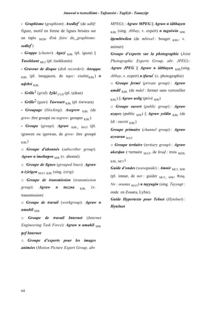 Amawal n tsenselkimt - Tafôansist - Taglizit - Tamazi$t
64
- Graphisme (graphism): Asedlef*
(de udlif:
figure, motif en forme de lignes brisées sur
un tapis MZB, d'où faire du graphisme:
sedlef*
)
- Grappe (cluster): Agazi KBL (pl. iguza) ||
Tasekkunt MC£ (pl. tisekkunin)
- Graveur de disque (disk recorder): Aneqqac
KBL (pl. ineqqacen, de nqec: ciselerKBL) n
uvebsi KBL
- Grille1 (grid): Iéiki CLH (pl. iéikan)
- Grille2 (gate): Tawwurt KBL (pl. tiwwura)
- Groupage (blocking): Asegrew KBL (de
grew: être groupé ou segrew: grouper KBL)
- Groupe (group): Agraw KBL, MAT (pl.
igrawen ou igerwan, de grew: être groupé
KBL)
o Groupe d'abonnés (subscriber group):
Agraw n imelta$en MW (v. abonné)
o Groupe de lignes (grouped lines): Agraw
n izirigen MAT, KBL (sing. izirig)
o Groupe de transmission (transmission
group): Agraw n tuzzna KBL (v.
transmission)
o Groupe de travail (workgroup): Agraw n
umahil MW
o Groupe de travail Internet (Internet
Engineering Task Force): Agraw n umahil MW
$ef Internet
o Groupe d’experts pour les images
animées (Motion Picture Expert Group, abr.
MPEG) : Agraw MPEG || Agraw n iâbbayen
KBL (sing. Abbay, v. expert) n tugniwin MW
ippembiwilen (de mbiwel : bouger KBL, v.
animer)
Groupe d’experts sur la photographie (Joint
Photographic Experts Group, abr. JPEG) :
Agraw JPEG || Agraw n iâbbayen KBL(sing.
Abbay, v. expert) n tfarut*
(v. photographie)
o Groupe fermé (private group) : Agraw
umdil KBL (de mdel : fermer sans verrouiller
KBL) || Agraw uslig (privé MW)
o Groupe ouvert (public group) : Agraw
azayez (public MW) || Agraw yeldin KBL (de
ldi : ouvrir KBL)
Groupe primaire (channel group) : Agraw
azwaran MAT
o Groupe tertiaire (tertiary group) : Agraw
akervan (=ternaire MAT, de krav : trois MZB,
KBL, MC£)
Guide d’ondes (waveguide) : Amnir MC£, MW
(pl. imnar, de ner : guider MC£, MW, Rmq.
Nir : orienter MAT) n tayyugin (sing. Tayyugt :
onde en Zouara, Lybie).
Guide Hypertexte pour Telnet (Hytelnet) :
Hytelnet
 
