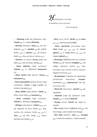 Amawal n tsenselkimt - Tafôansist - Taglizit - Tamazi$t
65
Ëemmle$ gma a-t-ewwte$,
ur êemmle$ w’ara t-yewwten.
Proverbe algérien
- Hamming [code de] (Hamming code):
Tangalt MC£ (v. code) n Hamming
- Hachage (hashing): Adway KBL (de dwi:
disperser KBL) || Ageddeê KBL(de geddeê:
hacher KBL) || Afresfres MC£ (de fresfres:
hacher MC£, Rmq. afarasfaras: hacheur MC£)
- Hachurer (to hatch): Zerreg (tracer des
lignes KBL, Rmq. hachurage: azerreg KBL)
- Haute définition (high resolution):
Tabadut MAT (v. définition2
) tameqwôant
KBL
- Haute densité (high density): Taneééi MAT
tameqwôant KBL
- Haute disponibilité [à] (fault tolerant, high
availability): Yezmer i tôuéi (capable de
résister à une panne KBL)
- Haute fidélité (high fidelity): Takdit MW
(Rmq. amekdi: fidèle MW) tameqôant KBL
- Haute résolution (high resolution):
Tabadut (v. définition2
) tameqôant KBL
- Héritage (inheritance): Tukkest MW, MC£
(pl. tukkestin, de kuset: hériter MC£, Rmq.
amekkasu [pl. imekkusa]: héritier MW, MC£) ||
Taysi CLH (de kkus: hériter CLH, imkissi
[pl.imkassan]: héritier CLH)
- Hertz (cycle, hertz): Aferdis MW n wasket
MAT, MC£ (unité de mesure) Hertz
- Heure équivalente (accounting time):
Akud (temps MC£, MW, MAT, pl. ikuden)
agdazal MAT || Asrag (heure MW, MAT, pl.
isragen) agdazal MAT
- Heuristique [Méthode] (heuristic method):
Tarrayt MW (pl. tarrayin) taseffagut MC£ (de
seffagu: découvrir, trouver MC£, Rmq.
heuristique, du gr. heuriskô: je trouve; afeggi [pl.
ifeggitan]: découverte MC£)
- Hexadécimale [=Système de numération]
(hexadecimal numeration): Asemven*
(numération MAT) asvisamrawan*
(de svis:
six et mraw: dix)
- Hiérarchie (hierarchy): Amyellel MW (pl.
imyellilen)
- Hollerith [code de] (Hollerith code):
Tangalt MC£ (v. code) n Hollerith
- Horloge (clock): Tamrilt (pl. timral ou
timrilin)
- Hors service (down): Ufsid (de fsed KBL: être
hors d'usage, sefsed: mettre hors d'usage)
- Hors ligne (off-line): Askar MAT waruqqin
KBL (=mode non connecté, v. mode connecté)
 