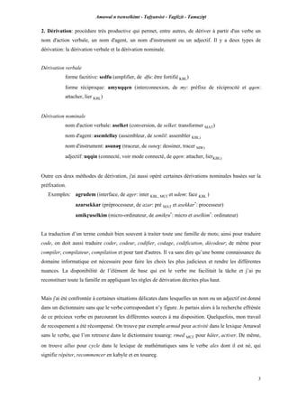 Amawal n tsenselkimt - Tafôansist - Taglizit - Tamazi$t
3
2. Dérivation: procédure très productive qui permet, entre autres, de dériver à partir d'un verbe un
nom d'action verbale, un nom d'agent, un nom d'instrument ou un adjectif. Il y a deux types de
dérivation: la dérivation verbale et la dérivation nominale.
Dérivation verbale
forme factitive: sedfu (amplifier, de dfu: être fortifié KBL)
forme réciproque: amyuqqen (interconnexion, de my: préfixe de réciprocité et qqen:
attacher, lier KBL)
Dérivation nominale
nom d'action verbale: aselket (conversion, de selket: transformer MAT)
nom d'agent: asemlellay (assembleur, de semlil: assembler KBL)
nom d'instrument: asuna$ (traceur, de sune$: dessiner, tracer MW)
adjectif: uqqin (connecté, voir mode connecté, de qqen: attacher, lierKBL)
Outre ces deux méthodes de dérivation, j'ai aussi opéré certaines dérivations nominales basées sur la
préfixation.
Exemples: agrudem (interface, de ager: inter KBL, MC£ et udem: face KBL )
azarsekkar (préprocesseur, de azar: pré MAT et asekkar*
: processeur)
amikôuselkim (micro-ordinateur, de amikôu*
: micro et aselkim*
: ordinateur)
La traduction d’un terme conduit bien souvent à traiter toute une famille de mots; ainsi pour traduire
code, on doit aussi traduire coder, codeur, codifier, codage, codification, décodeur; de même pour
compiler, compilateur, compilation et pour tant d'autres. Il va sans dire qu’une bonne connaissance du
domaine informatique est nécessaire pour faire les choix les plus judicieux et rendre les différentes
nuances. La disponibilité de l’élément de base qui est le verbe me facilitait la tâche et j’ai pu
reconstituer toute la famille en appliquant les règles de dérivation décrites plus haut.
Mais j'ai été confrontée à certaines situations délicates dans lesquelles un nom ou un adjectif est donné
dans un dictionnaire sans que le verbe correspondant n’y figure. Je partais alors à la recherche effrénée
de ce précieux verbe en parcourant les différentes sources à ma disposition. Quelquefois, mon travail
de recoupement a été récompensé. On trouve par exemple armud pour activité dans le lexique Amawal
sans le verbe, que l’on retrouve dans le dictionnaire touareg: rmed MC£ pour hâter, activer. De même,
on trouve allus pour cycle dans le lexique de mathématiques sans le verbe ales dont il est né, qui
signifie répéter, recommencer en kabyle et en touareg.
 