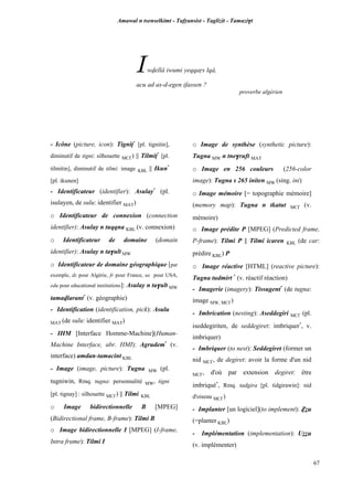 Amawal n tsenselkimt - Tafôansist - Taglizit - Tamazi$t
67
Iwvellâ iwumi yeqqaôs lqâ,
acu ad as-d-egen ifassen ?
proverbe algérien
- Icône (picture, icon): Tignip*
[pl. tignitin],
diminutif de tigni: silhouette MC£) || Tilmip*
[pl.
tilmitin], diminutif de tilmi: image KBL || Ikun*
[pl. ikunen]
- Identificateur (identifier): Asulay*
(pl.
isulayen, de sulu: identifier MAT)
o Identificateur de connexion (connection
identifier): Asulay n tuqqna KBL (v. connexion)
o Identificateur de domaine (domain
identifier): Asulay n ta$ult MW
o Identificateur de domaine géographique [par
exemple, dz pour Algérie, fr pour France, us pour USA,
edu pour educational institutions]: Asulay n ta$ult MW
tamavlarant*
(v. géographie)
- Identification (identification, pick): Asulu
MAT (de sulu: identifier MAT)
- IHM [Interface Homme-Machine](Human-
Machine Interface, abr. HMI): Agrudem*
(v.
interface) amdan-tamacint KBL
- Image (image, picture): Tugna MW (pl.
tugniwin, Rmq. tugna: personnalité MW, tigni
[pl. tignay] : silhouette MC£) || Tilmi KBL
o Image bidirectionnelle B [MPEG]
(Bidirectional frame, B-frame): Tilmi B
o Image bidirectionnelle I [MPEG] (I-frame,
Intra frame): Tilmi I
o Image de synthèse (synthetic picture):
Tugna MW n tne$ruft MAT
o Image en 256 couleurs (256-color
image): Tugna s 265 initen MW (sing. ini)
o Image mémoire [= topographie mémoire]
(memory map): Tugna n tkatut MC£ (v.
mémoire)
o Image prédite P [MPEG] (Predicted frame,
P-frame): Tilmi P || Tilmi icaren KBL (de car:
prédire KBL) P
o Image réactive [HTML] (reactive picture):
Tugna tudmirt *
(v. réactif réaction)
- Imagerie (imagery): Tissugent*
(de tugna:
image MW, MC£)
- Imbrication (nesting): Aseddegiri MC£ (pl.
iseddegiriten, de seddegiret: imbriquer*
, v.
imbriquer)
- Imbriquer (to nest): Seddegiret (former un
nid MC£, de degiret: avoir la forme d'un nid
MC£, d'où par extension degiret: être
imbriqué*
, Rmq. tadgira [pl. tidgirawin]: nid
d'oiseau MC£)
- Implanter [un logiciel](to implement): èéu
(=planter KBL)
- Implémentation (implementation): Uééu
(v. implémenter)
 