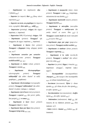 Amawal n tsenselkimt - Tafôansist - Taglizit - Tamazi$t
68
- Implémenter (to implement): èéu
(=planter KBL)
- Importer (to import): Kter MW (Rmq. taktert:
importation MW)
o Importer un texte, un graphique (to import a
texte, a graphic): Kter avris MW , udlif MZB
- Impression (printing): Asiggez (de siggez:
imprimer, v. imprimer)
o Impression 3 D (3-D printing): Asiggez 3 D
- Imprimante (printer): Tasaggazt*
(pl.
tisaggazin, de siggez: imprimer, v. imprimer)
o Imprimante à barres (bar printer):
Tasaggazt s ifeggagen (sing. afeggag: poutre
KBL, MC£)
o Imprimante caractère par caractère
(character-at-a-time printer): Tasaggazt
asekkil-asekkil MW, MC£
o Imprimante à chaîne (chain printer):
Tasaggazt s wezrar KBL
o Imprimante électrographique
(electrographic printer): Tasaggazt
taliktôudlift*
(de aliktr: électro*
et udlif:
graphique, v. graphisme)
o Imprimante électrostatique (xerographic
printer): Tasaggazt*
taliktrudmist*
(de aliktr:
électro*
et udmis: statique, v. statique)
o Imprimante à jet d'encre (ink jet printer):
Tasaggazt s uéarret MC£ (de éarret: jaillir,
être projeté MC£) n ssmax KBL
o Imprimante à laser (laser printer):
Tasaggazt s laser (v. laser)
o Imprimante ligne par ligne (line printer):
Tasaggazt izirig-izirig MAT, KBL
o Imprimante à marguerite (daisy chain
printer): Tasaggazt s ryac KBL (engrenage,
mécanisme de roue dentée KBL)
o Imprimante matricielle (matrix printer):
Tasaggazt tusriwt MAT
o Imprimante à microfilm (microfilm
printer): Tasaggazt s umikôu-saru (de
amikô: micro*
et asaru: film MW) ||
Tasaggazt s usaru imzik (de imzik: tout petit
CLH et asaru: film MW)
o Imprimante page par page (page-at-a-
time printer): Tasaggazt asebter-asebter MW
o Imprimante à tambour (drum printer):
Tasaggazt s ugennag CLH
o Imprimante à la volée (on-the-fly
printer): Tasaggazt s usebzer*
(de sebzer:
jeter à la volée MZB)
- Imprimer (to print): Siggez (=inscrire MW,
imprimeur: amaggaz*
, imprimé (adj.):
uggiz*
)
- Incompatibilité (incompatibility):
Amyagwi MAT (de myagwi: être incompatible
MAT, se refuser mutuellement KBL)
- Incrément (increment): Tifest (= chose
ajoutée MC£, pl. tifsan, de efes: être ajoutéMC£
et seffes: ajouter MC£)
- Incrémentation (incrementation): Aseffes
(ajout MC£, de seffes: ajouter MC£)
- Indentation (indentation): Asiéi KBL (pl.
isiéiyen, de sié: déplacer, pousser KBL, d'où
indenter: sié*
)
- Index (index): Amatar MAT (indice MW, pl.
imataren)
 