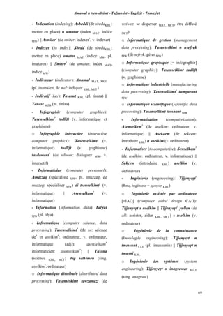 Amawal n tsenselkimt - Tafôansist - Taglizit - Tamazi$t
69
- Indexation (indexing): Asbeddi (de sbeddKBL:
mettre en place) n umatar (index MAT, indice
MW) || Asmiter*
(de smiter: indexer*
, v. indexer)
- Indexer (to index): Sbedd (de sbeddKBL:
mettre en place) amatar MAT (indice MW, pl.
imataren) || Smiter*
(de amatar: index MAT,
indice MW)
- Indicateur (indicator): Anamal MAT, MC£
(pl. inamalen, de mel: indiquer KBL, MC£)
- Indicatif (key): Tasarup KBL (pl. tisura) ||
Tanast MZB (pl. tinisa)
- Infographie (computer graphics):
Tasenselkimt*
tudlift (v. informatique et
graphisme)
o Infographie interactive (interactive
computer graphics): Tasenselkimt (v.
informatique) tudlift (v. graphisme)
tasdawant*
(de sdiwen: dialoguer MW, v.
interactif)
- Informaticien (computer personnel):
Amazzag (spécialiste MW, pl. imuzzag, de
muzzeg: spécialiser MW) di tsenselkimt*
(v.
informatique) || Asenselkam*
(v.
informatique)
- Information (information, data): Tal$ut
MW (pl. til$a)
- Informatique (computer science, data
processing): Tasenselkimt*
(de sn: science
de*
et aselkim*
: ordinateur, v. ordinateur,
informatique (adj.): asenselkam*
informaticien: asenselkam*
) || Tussna
(science KBL, MC£) deg selkimen (sing.
aselkim*
: ordinateur)
o Informatique distribuée (distributed data
processing): Tasenselkimt tawzawazt (de
wziwez: se disperser MAT, MC£, être diffusé
MC£)
o Informatique de gestion (management
data processing): Tasenselkimt n usefrek
MW (de sefrek: gérer MW)
o Informatique graphique [= infographie]
(computer graphics): Tasenselkimt tudlift
(v. graphisme)
o Informatique industrielle (manufacturing
data processing): Tasenselkimt*
tamgurant
MW
o Informatique scientifique (scientific data
processing): Tasenselkimt tussnant MW
- Informatisation (computerization):
Asenselkem*
(de aselkim: ordinateur, v.
informatique) || Asekcem (de sekcem:
introduire KBL) n uselkim (v. ordinateur)
- Informatiser (to computerize): Senselkem*
(de aselkim: ordinateur, v. informatique) ||
Sekcem (introduire KBL) aselkim (v.
ordinateur)
- Ingénierie (engineering): Tijjenyeôt*
(Rmq. ingénieur = ajenyuô KBL)
o Ingénierie assistée par ordinateur
[=IAO] (computer aided design CAD):
Tijjenyeôt s uselkim || Tijjenyeôt*
yullen (de
all: assister, aider KBL, MC£) s uselkim (v.
ordinateur)
o Ingénierie de la connaissance
(knowlegde engineering): Tijjenyeôt n
tmessunt CLH (pl. timessunin) || Tijjenyeôt n
tmusni KBL
o Ingénierie des systèmes (system
engineering): Tijjenyeôt n inagrawen MAT
(sing. anagraw)
 