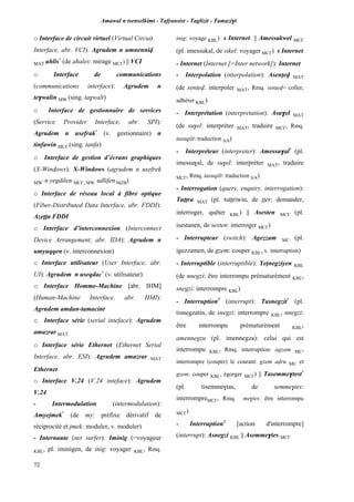 Amawal n tsenselkimt - Tafôansist - Taglizit - Tamazi$t
72
o Interface de circuit virtuel (Virtual Circuit
Interface, abr. VCI): Agrudem n umnenniv
MAT uhlis*
(de ahales: mirage MC£) || VCI
o Interface de communications
(communications interface): Agrudem n
te$walin MW (sing. ta$walt)
o Interface de gestionnaire de services
(Service Provider Interface, abr. SPI):
Agrudem n usefrak*
(v. gestionnaire) n
tinfawin MC£ (sing. tanfa)
o Interface de gestion d’écrans graphiques
(X-Windows): X-Windows (agrudem n usefrek
MW n yegdilen MC£, MW udlifen MZB)
o Interface de réseau local à fibre optique
(Fiber-Distributed Data Interface, abr. FDDI):
Azeîîa FDDI
o Interface d’interconnexion (Interconnect
Device Arrangement, abr. IDA): Agrudem n
umyuqqen (v. interconnexion)
o Interface utilisateur (User Interface, abr.
UI): Agrudem n useqdac*
(v. utilisateur)
o Interface Homme-Machine [abr. IHM]
(Human-Machine Interface, abr. HMI):
Agrudem amdan-tamacint
o Interface série (serial inteface): Agrudem
amazrar MAT
o Interface série Ethernet (Ethernet Serial
Interface, abr. ESI): Agrudem amazrar MAT
Ethernet
o Interface V.24 (V.24 inteface): Agrudem
V.24
- Intermodulation (intermodulation):
Amyejmek*
(de my: préfixe dérivatif de
réciprocité et jmek: moduler, v. moduler)
- Internaute (net surfer): Iminig (=voyageur
KBL, pl. iminigen, de inig: voyager KBL, Rmq.
inig: voyage KBL) s Internet || Amessakwel MC£
(pl. imessukal, de sikel: voyager MC£) s Internet
- Internet (Internet [=Inter network]): Internet
- Interpolation (interpolation): Asenîev MAT
(de senîev: interpoler MAT, Rmq. senîev= coller,
adhérer KBL)
- Interprétation (interpretation): Asu$el MAT
(de su$el: interpréter MAT, traduire MC£, Rmq.
tasuqilt: traduction AA)
- Interpréteur (interpreter): Amessu$al*
(pl.
imessu$al, de su$el: interpréter MAT, traduire
MC£, Rmq. tasuqilt: traduction AA)
- Interrogation (query, enquiry, interrogation):
Tuppra MAT (pl. tuppriwin, de pper: demander,
interroger, quêter KBL) || Asesten MC£ (pl.
isestanen, de sesten: interroger MC£)
- Interrupteur (switch): Agezzam MC (pl.
igezzamen, de gzem: couper KBL, v. interruption)
- Interruptible (interruptible): Yepnegziyen KBL
(de nnegzi: être interrompu prématurément KBL,
snegzi: interrompre KBL)
- Interruption1
(interrupt): Tasnegzit*
(pl.
tisnegzatin, de snegzi: interrompre KBL, nnegzi:
être interrompu prématurément KBL;
amennegzu (pl. imennegza): celui qui est
interrompu KBL, Rmq. interruption: agzam MC,
interrompre (couper) le courant: gzem avru MC et
gzem: couper KBL, égorger MC£) || Tasemme$test*
(pl. tisemme$tas, de semme$tes:
interrompreMC£, Rmq. me$tes: être interrompu
MC£)
- Interruption2
[action d'interrompre]
(interrupt): Asnegzi KBL || Asemme$tes MC£
 