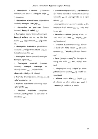 Amawal n tsenselkimt - Tafôansist - Taglizit - Tamazi$t
73
- Interruption d’émission (Transmitter
INTerrupt, abr. TxINT): Tasnegzit n tesgilt MW
(v. émission)
o Interruption d'entrée/sortie (Input-Output
interrupt): Tasnegzit kcem/ ffe$ KBL
o Interruption de processus (process
interrupt): Tasnegzit n ukala MAT
o Interruption externe (external interrupt):
Tasnegzit yeff$en MAT, KBL (de ffe$: être
externe MAT, uffi$: extérieur MAT, ffe$: sortir
KBL
o Interruption hiérarchisée (hierarchized
interrupt): Tasnegzit tamesdabant*
(adj., de
hiérarchie: amessdabu MAT)
o Interruption interne (internal interrupt):
Tasnegzit tagensant MAT
o Interruption vectorisée (vectored
interrupt): Tasnegzit tasmawayt*
(de
amaway: vecteur MAT, v. vectorisation)
- Intervalle: Azilal MW (pl. izilalen)
o Intervalle de temps (Time Interval, abr.TI):
Azilal n wakud MC£, MW
o Intervalle élémentaire (elementary unit):
Azilal aferdas MAT
o Intervalle intertrame (interframe
interval): Azilal agertilmi (de ager: inter*
et
tilmi: trame KBL)
- Interverrouillage (interlock): Amyeskweô (de
my: préfixe dérivatif de réciprocité et sekkweô:
verrouiller KBL) || Amyergel (de my et rgel:
boucher KBL)
- Inverseur (inverter, reverser): Ameppay MC (pl.
imeppayen, de ppi: inverser KBL, MAT, Rmq. imippi:
inverse MAT)
- Invitation à émettre (polling, Clear To
Send, abr. CTS): Asuter KBL i wesgal MW (de
sgel: émettre MW)
- Invitation à recevoir (selecting, Request
To Send, abr. RTS): Asuter KBL (de suter:
demander KBL) i wesgal MW (de sgel: émettre
MW)
- Invite (prompt): Anefta$*
(pl. inefta$en, de
nafta$: être invité MC£, Rmq. anafta$: invité
MC£)
- Italique (font italic): Tasefsit*
(v. fonte)
yeknan (de knu: courber KBL) || Tasefsit*
(v.
fonte) Italik
- Itération (loop): Allus MAT (=cycle MAT,
pl. allusen, de ales: réitérer KBL, MC£) ||
Tineddict (pl. tineddicin, v. boucle)
 