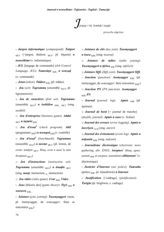 Amawal n tsenselkimt - Tafôansist - Taglizit - Tamazi$t
74
Jjenjaô i tiî, lemlaê i teqîiî.
proverbe algérien
- Jargon informatique (compuspeak): Tat$ast
MC£ (=jargon, dialecte MC£, pl. tit$asin) n
tsenselkimt (v. informatique)
- JCL [langage de commande] (Job Control
Language, JCL): Tameslayt KBL n wenzav
(v. commande)
- Jeton (token): Tiddest KBL (pl. tiddas)
- Jeu (set): Tagrumma (ensemble MAT, pl.
tigrummiwin)
o Jeu de caractères (font set): Tagrumma
(ensemble MAT) n isekkilen MW, MC£ (sing.
asekkil)
o Jeu d'entreprise (business game): Addal
MC£ n taômist MW
o Jeu d'essai1
(check program): Ahil
(programme MW) n usenqed KBL(v. contrôle)
o Jeu d'essai2
(benchmark): Tagrumma
(ensemble MAT) n taremt MC£ (pl. tirmin, de
erem: essayer MC£, Rmq. erem a aussi le sens
d'explorer MC£)
o Jeu d'instructions (instruction set):
Tagrumma (ensemble MAT) n tinavin MC£
(sing. tanaî: instruction, v. instruction)
o Jeu vidéo (video game): Urar KBL Video
- Jeux [théorie des] (game theory): Tiéri MW n
wuraren KBL
- Jointure (join, joining): Tasemyaggert (nom,
pl. tisemyuggar, de semyagger: faire se
rencontrer KBL)
o Jointure de clés (key join): Tasemyaggert
n tsura KBL (sing. tasarup)
o Jointure de tables (table joining):
Tasemyaggert n tfelwa MW (sing. tafelwit)
o Jointure SQL (SQL join): Tasemyaggert SQL
- Jonction (junction): Asemyagger KBL (pl.
isemyuggar, de semyagger: faire rencontrer KBL)
o Jonction PN (PN junction): Asemyagger
KBL PN
- Journal (journal, log): A$mis MW (pl.
i$misen)
o Journal de bord [= journal de marche]
(dayfile, journal): A$mis n wass (v. fichier)
o Journal des erreurs (error logging): A$mis n
inezriyen CLH (sing. anezri)
o Journal des événements (event log): A$mis n
tedyanin KBL (sing. tadyant)
- Journalisme électronique (electronic news
gathering, abr. ENG): Ane$mes*
(Rmq. a$mis:
journal MW et ane$mas: journaliste) aliktôunan*
(v.
électronique)
- Justicier d’Internet (net police): Tamsulta
(police MW, pl. timsultiwin) n Internet
- Justification [=cadrage] (justification):
Tarigla (pl. tirigliwin, v. cadrage)
 