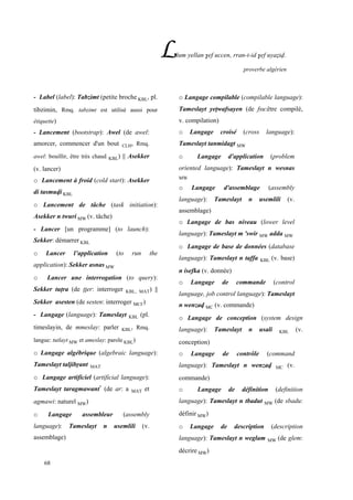 68
Llum yellan $ef uccen, rran-t-id $ef uyaéiv.
proverbe algérien
- Label (label): Tabzimt (petite broche KBL, pl.
tibzimin, Rmq. tabzimt est utilisé aussi pour
étiquette)
- Lancement (bootstrap): Awel (de awel:
amorcer, commencer d'un bout CLH, Rmq.
awel: bouillir, être très chaud KBL) || Asekker
(v. lancer)
o Lancement à froid (cold start): Asekker
di tasmuvi KBL
o Lancement de tâche (task initiation):
Asekker n twuri MW (v. tâche)
- Lancer [un programme] (to launch):
Sekker: démarrer KBL
o Lancer l’application (to run the
application): Sekker asnas MW
o Lancer une interrogation (to query):
Sekker tupra (de pper: interroger KBL, MAT) ||
Sekker asesten (de sesten: interroger MC£)
- Langage (language): Tameslayt KBL (pl.
timeslayin, de mmeslay: parler KBL, Rmq.
langue: tutlayt MW et ameslay: parole KBL)
o Langage algébrique (algebraic language):
Tameslayt taljibôant MAT
o Langage artificiel (artificial language):
Tameslayt taragmawant*
(de ar: a MAT et
agmawi: naturel MW)
o Langage assembleur (assembly
language): Tameslayt n usemlili (v.
assemblage)
o Langage compilable (compilable language):
Tameslayt yepwafsayen (de fsu:être compilé,
v. compilation)
o Langage croisé (cross language):
Tameslayt tanmidagt MW
o Langage d'application (problem
oriented language): Tameslayt n wesnas
MW
o Langage d'assemblage (assembly
language): Tameslayt n usemlili (v.
assemblage)
o Langage de bas niveau (lower level
language): Tameslayt m 'swir MW adda MW
o Langage de base de données (database
language): Tameslayt n taffa KBL (v. base)
n isefka (v. donnée)
o Langage de commande (control
language, job control language): Tameslayt
n wenzav MC (v. commande)
o Langage de conception (system design
language): Tameslayt n usali KBL (v.
conception)
o Langage de contrôle (command
language): Tameslayt n wenzav MC (v.
commande)
o Langage de définition (definition
language): Tameslayt n tbadut MW (de sbadu:
définir MW)
o Langage de description (description
language): Tameslayt n weglam MW (de glem:
décrire MW)
 
