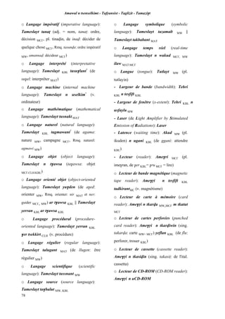 Amawal n tsenselkimt - Tafôansist - Taglizit - Tamazi$t
78
o Langage impératif (imperative language):
Tameslayt tanaî (adj. = nom, tanaî: ordre,
décision MC£, pl. tinavin, de inav: décider de
quelque chose MC£, Rmq. tasunva: ordre impératif
MW, amannav: décideur MC£)
o Langage interprété (interpretative
language): Tameslayt KBL tasu$lant*
(de
su$el: interprêter MAT)
o Langage machine (internal machine
language): Tameslayt n uselkim*
(v.
ordinateur)
o Langage mathématique (mathematical
language): Tameslayt tusnakt MAT
o Langage naturel (natural language):
Tameslayt KBL tagmawant*
(de agama:
nature MW, campagne MC£, Rmq. naturel:
agmawi MW)
o Langage objet (object language):
Tameslayt n t$awsa (ta$awsa: objet
MC£,CLH,KBL)
o Langage orienté objet (object-oriented
language): Tameslayt yu$den (de a$ed:
orienter MW, Rmq. orienter: nir MAT et ner:
guider MC£, MW) ar t$awsa KBL || Tameslayt
yerran KBL ar t$awsa KBL
o Langage procédural (procedure-
oriented language): Tameslayt yerran KBL
$er tsekkirt CLH (v. procédure)
o Langage régulier (regular language):
Tameslayt talugant MAT (de llugen: être
régulier MW)
o Langage scientifique (scientific
language): Tameslayt tussnant MW
o Langage source (source language):
Tameslayt ta$balut MW, KBL
o Langage symbolique (symbolic
language): Tameslayt tazamalt MW ||
Tameslayt takbabant MAT
o Langage temps réel (real-time
language): Tameslayt n wakud MC£, MW
ilaw MAT,MC£
o Langue (tongue): Tutlayt MW (pl.
tutlayin)
- Largeur de bande (bandwidth): Tehri
KBL n tesfift KBL
- Largeur de fenêtre (x-extent): Tehri KBL n
usfaylu MW
- Laser (de Light Amplifier by Stimulated
Emission of Radiations): Laser
- Latence (waiting time): Akud MW (pl.
ikuden) n ugani KBL (de ggani: attendre
KBL)
- Lecteur (reader): Ame$ri MC£ (pl.
ime$ran, de $er KBL= $ru MC£ = lire)
o Lecteur de bande magnétique (magnetic
tape reader): Ame$ôi n tesfift KBL
tadkirantMC (v. magnétisme)
o Lecteur de carte à mémoire (card
reader): Ame$ôi n tkarva MW,MC£ m tkatut
MC£
o Lecteur de cartes perforées (punched
card reader): Ame$ôi n tkarviwin (sing.
takarva: carte MW, MC£) yeflan KBL (de flu:
perforer, trouer KBL)
o Lecteur de cassette (cassette reader):
Ame$ôi n tkasivin (sing. takasiî: de l'ital.
cassetta)
o Lecteur de CD-ROM (CD-ROM reader):
Ame$ôi n uCD-ROM
 