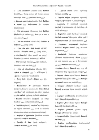 Amawal n tsenselkimt - Tafôansist - Taglizit - Tamazi$t
81
o Liste circulaire (circular list): Tabdart
tuwnist MAT (Rmq. tawinest [pl. tiwinas]: anneau
métallique fermé MC£, pendant d’oreille KBL)
o Liste de souscription (mailing list): Tabdart
n tirawt MC£ taliktôunant (v. courrier
électronique)
o Liste déroulante (dropdown list): Tabdart
ifeppin (de fsi: défaire KBL, Rmq. fsi: a aussi le
sens de fondre KBL)
o Liste des services (service list): Tabdart n
tinfawin MC£ (sing. tanfa)
o Liste des sites Web favoris (WWW
hotlist): Tabdart n ismal MC£ (sing. asmel,
v. site) inurifen*
(sing. anurif, de sniref:
favoriser MW, anaraf: favorable MW) n Web
- Liste (listing): Amulas MC£ (pl. imulasen,
de mules: avoir une liste MC£)
o Liste de visualisation (display file):
Afaylu n ubeqqev MZB (v. affichage) ||
Afaylun weskan (v. visualisation)
- Local [adj.] (local): Adigan MAT (pl.
idiganen)
- Localisateur de ressources Internet
(Uniform Resource Locator, abr. URL): URL ||
Amedgan*
(pl. imedganen, de sideg: localiser
MAT) n te$bula MW (sing. ta$balut) n Internet
- Localité (locality): Tadigent*
(de sideg:
localiser MAT, asideg: localisation MAT)
- Logiciel (software): Ase$éan*
(pl. ise$éanen,
de se$éen: raisonner MW, c-à-d un ensemble
d'instructions qui suit un raisonnement logique)
o Logiciel d'application (problem oriented
software): Ase$éan n wesnas MW
o Logiciel de base (basic software):
Ase$éan n udasil CLH (v. base)
o Logiciel croisé (cross software):
Ase$éan anmidag MW
o Logiciel intégré (integrated software):
Ase$éan yeppwasel$en (v. circuit intégré)
- Logimètre [= moniteur] (monitor):
Asefrak*
(=gestionnaire, pl. isefraken, de
sefrek: gérer MW)
o Logimètre câblé (hardware monitor):
Asefrak agatwan*
(de agatu: câble MW) ||
Asefrak arruman*
(de arrum: matériel MW)
o Logimètre programmé (software
monitor): Asefrak ahilan*
(adj., de sihel:
programmer MW)
- Logimétrie (software monitoring,
efficiency measurement): Asket MAT,MC£
(de sket: mesurer MAT, MC£ et ket: mesurer
MW, MC£) n tmellit (efficacité MW)
- Logique (logic): Tameéla MW, MAT (pl.
timeéliwin, Rmq. logique (adj.): ameééul MW)
o Logique câblée (wired logic): Tameéla
tagatwant*
(de agatu: câble MW) || Tameéla
tarrumant*
(de arrum: matériel MW)
o Logique cellulaire (cellular logic):
Tameéla m tcenba (sing. ticenbit: alvéole
CLH)
o Logique combinatoire (combinatorial
logic): Tameéla tamsuddast MAT
o Logique floue (fuzzy logic): Tameéla
ilu$en (de lu$: être trouble KBL)
o Logique formelle (formal logic):
Tameéla tal$awant*
(v. formel)
o Logique linéaire (linear logic): Tameéla
timziregt MAT
o Logique mathématique (mathematical
logic): Tameéla tusnakt MAT
 