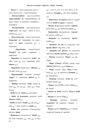 Amawal n tsenselkimt - Tafôansist - Taglizit - Tamazi$t
84
- Macro2
[= macro-instruction] (macro, =
macro-instruction): v. macro-instruction
- Macroassembleur (macroassembler):
Am$ersemlellay*
(pl. im$ersemlellayen, de
am$er: macro*
et asemlellay: assembleur, v.
assembleur)
- Macrogénération (macrogeneration):
Am$er-arew*
(de am$er*
: macro et arew:
enfanter KBL, MC£)
- Macro-instruction (macro-instruction):
Tam$ernaî*
(pl. tim$ernavin, de am$er:
macro*
et tanaî: instruction MC£, v.
instruction)
- Magnétisation (magnetization):
Tasedkert*
(de sedker*
: magnétiser, v.
magnétiser)
- Magnétiser (to magnetize): Sedker*
(de
ddkir: acier KBL, MZB, magnétique (adj.):
adkiran MC)
- Magnétisme (magnetism): Adkiraéri MC
(de ddkir: acier KBL, MZB)
- Magnétographie (magnetic printing):
Asiggez*
(v. impression) adkiran MC (v.
magnétiser)
- Maillage (meshing): Azeîîa (action de
tisser KBL, de eév KBL= aévu MC£= tisser,
tresser)
- Maille (mesh): Tindert KBL (pl. tindar)
o Maille de programme (program mesh):
Tindert n wahil MW
- Maillé (meshed): Yezvan KBL (de eév KBL=
aévu MC£ = tisser, tresser) || s tindar KBL
- Mailto [lien particulier d’interactivité]
(Mailto): Mailto
- Maintenance (maintenance): Ibeddi KBL
(de bedd: entretenir KBL, bedd KBL ou bded
MC£ a aussi le sens de se tenir debout ou de
s'arrêter) || Taneîîuft MC (de seîîef: maintenir
MC)
o Maintenance du logiciel (software support
service): Ibeddi i wze$éan (v. logiciel)
- Manette de jeu (game paddle): Tafettust
(petite main KBL, pl. tifettusin) n wurar KBL
- Manipulation (manipulation): Asqerdec
(de sqerdec: carder KBL)
- Manipuler (to manipulate): Sqerdec
(carder KBL)
o Manipuler des bits (to manipulate bits):
Sqerdec ibitten*
(sing. abit, v. bit)
o Manipuler des adresses (to manipulate
addresses): Sqerdec tansiwin MW (sing. tansa)
- Mantisse (mantissa): Tisigert MAT (pl.
tisigar)
- Mappe d’images [HTML] (image map):
Tafelwit (tableau MAT, MW) n tugna MW
- Marge (margin, edge): Tama (=bord,
limite KBL, MC£, pl. tamiwin) || Tanamda NA
(pl. tinamdiwin)
- Marquage (markup): Acrav (de crev:
marquer, tatouer KBL)
- Marque (tag [HTML], mark): Ticôeî KBL
(pl. ticôav)
o Marque de bande (sticker): Ticôeî n tesfift
KBL
- Marquer (to mark): Crev KBL
- Masquage (masking, disabling):
Aseggelmes (de seggelmes: masquer*
, v.
masquer)
- Masque (mask): Tagelmust MC£ (=voile de
visage des Touaregs, pl. tigelmas)
 
