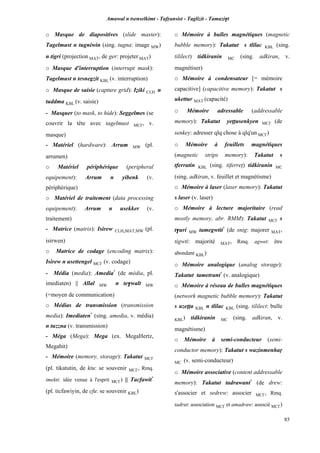 Amawal n tsenselkimt - Tafôansist - Taglizit - Tamazi$t
85
o Masque de diapositives (slide master):
Tagelmust n tugniwin (sing. tugna: image MW)
n tigri (projection MAT, de ger: projeter MAT)
o Masque d'interruption (interrupt mask):
Tagelmust n tesnegzit KBL (v. interruption)
o Masque de saisie (capture grid): Iéiki CLH n
tuddma KBL (v. saisie)
- Masquer (to mask, to hide): Seggelmes (se
couvrir la tête avec tagelmust MC£, v.
masque)
- Matériel (hardware): Arrum MW (pl.
arrumen)
o Matériel périphérique (peripheral
equipement): Arrum n yibenk (v.
périphérique)
o Matériel de traitement (data processing
equipement): Arrum n usekker (v.
traitement)
- Matrice (matrix): Isirew CLH,MAT,MW (pl.
isirwen)
o Matrice de codage (encoding matrix):
Isirew n usettengel MC£ (v. codage)
- Média (media): Amedia*
(de média, pl.
imediaten) || Allal MW n te$walt MW
(=moyen de communication)
o Médias de transmission (transmission
media): Imediaten*
(sing. amedia, v. média)
n tuzzna (v. transmission)
- Méga (Mega): Mega (ex. MegaHertz,
Megabit)
- Mémoire (memory, storage): Takatut MC£
(pl. tikatutin, de ktu: se souvenir MC£, Rmq.
imekti: idée venue à l'esprit MC£) || Tacfawit*
(pl. ticfawiyin, de cfu: se souvenir KBL)
o Mémoire à bulles magnétiques (magnetic
bubble memory): Takatut s tlilac KBL (sing.
tililect) tidkiranin MC (sing. adkiran, v.
magnétiser)
o Mémoire à condensateur [= mémoire
capacitive] (capacitive memory): Takatut s
ukettur MAT (capacité)
o Mémoire adressable (addressable
memory): Takatut yeppusenkyen MC£ (de
senkey: adresser qlq chose à qlq'un MC£)
o Mémoire à feuillets magnétiques
(magnetic strips memory): Takatut s
tferratin KBL (sing. tiferrep) tidkiranin MC
(sing. adkiran, v. feuillet et magnétisme)
o Mémoire à laser (laser memory): Takatut
s laser (v. laser)
o Mémoire à lecture majoritaire (read
mostly memory, abr. RMM): Takatut MC£ s
t$uri MW tamegwtit*
(de snig: majorer MAT,
tigwti: majorité MAT, Rmq. agwet: être
abondant KBL)
o Mémoire analogique (analog storage):
Takatut tametrant*
(v. analogique)
o Mémoire à réseau de bulles magnétiques
(network magnetic bubble memory): Takatut
s uzeîîa KBL n tlilac KBL (sing. tililect: bulle
KBL) tidkiranin MC (sing. adkiran, v.
magnétisme)
o Mémoire à semi-conducteur (semi-
conductor memory): Takatut s wazinmenhaô
MC (v. semi-conducteur)
o Mémoire associative (content addressable
memory): Takatut tadrawant*
(de drew:
s'associer et sedrew: associer MC£, Rmq.
tadrut: association MC£ et amadraw: associé MC£)
 