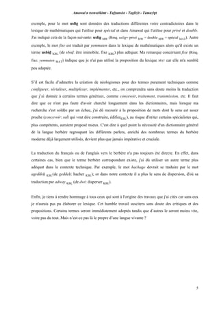 Amawal n tsenselkimt - Tafôansist - Taglizit - Tamazi$t
5
exemple, pour le mot uslig sont données des traductions différentes voire contradictoires dans le
lexique de mathématiques qui l'utilise pour spécial et dans Amawal qui l'utilise pour privé et double.
J'ai indiqué cela de la façon suivante: uslig MW (Rmq. uslig= privé MW = double MW = spécial MAT). Autre
exemple, le mot fixe est traduit par yemmuten dans le lexique de mathématiques alors qu'il existe un
terme usbiv KBL (de sbev: être immobile, fixe KBL) plus adéquat. Ma remarque concernant fixe (Rmq.
fixe: yemmuten MAT) indique que je n'ai pas utilisé la proposition du lexique MAT car elle m'a semblé
peu adaptée.
S’il est facile d’admettre la création de néologismes pour des termes purement techniques comme
configurer, sérialiser, multiplexer, implémenter, etc., on comprendra sans doute moins la traduction
que j’ai donnée à certains termes généraux, comme concevoir, traitement, transmission, etc. Il faut
dire que ce n'est pas faute d'avoir cherché longuement dans les dictionnaires, mais lorsque ma
recherche s'est soldée par un échec, j'ai dû recourir à la proposition de mots dont le sens est assez
proche (concevoir: sali qui veut dire construire, édifierKBL), au risque d'irriter certains spécialistes qui,
plus compétents, auraient proposé mieux. C'est dire à quel point la nécessité d'un dictionnaire général
de la langue berbère regroupant les différents parlers, enrichi des nombreux termes du berbère
moderne déjà largement utilisés, devient plus que jamais impérative et cruciale.
La traduction du français ou de l'anglais vers le berbère n'a pas toujours été directe. En effet, dans
certaines cas, bien que le terme berbère correspondant existe, j'ai dû utiliser un autre terme plus
adéquat dans le contexte technique. Par exemple, le mot hachage devrait se traduire par le mot
ageddeê KBL(de geddeê: hacher KBL); or dans notre contexte il a plus le sens de dispersion, d'où sa
traduction par adway KBL (de dwi: disperser KBL).
Enfin, je tiens à rendre hommage à tous ceux qui sont à l'origine des travaux que j'ai cités car sans eux
je n'aurais pas pu élaborer ce lexique. Cet humble travail suscitera sans doute des critiques et des
propositions. Certains termes seront immédiatement adoptés tandis que d’autres le seront moins vite,
voire pas du tout. Mais n’est-ce pas là le propre d’une langue vivante ?
 