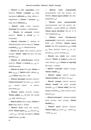 Amawal n tsenselkimt - Tafôansist - Taglizit - Tamazi$t
86
o Mémoire à tores magnétiques (core
memory): Takatut s tgerîeîîac KBL (sing.
tagerîeîîuct) tidkiranin MC (sing. adkiran, v.
magnétisme) || Takatut s ikruriyen MAT
(sing. akruri) idkiranen MC
o Mémoire cache (cache memory):
Tazarkatut*
(pl. tizerkuta, v. antémémoire)
o Mémoire de commande (control
memory): Takatut n wenzav MC (v.
commande)
o Mémoire d'entretien [= mémoire de
rafraîchissement] (refresh memory): Takatut
n usismev MC£,KBL (v. rafraîchissement)
o Mémoire de masse (mass memory, general
storage): Takatut tufayt (de ufay: être gros,
abondant KBL)
o Mémoire de rafraîchissement (refresh
memory): Takatut n usismev MC£, KBL (v.
rafraîchissement)
o Mémoire de trame (bit map): Takatut n
tilmi MW,KBL || Tafelwit (table, tableau MW,
MAT) n ibitten (sing. abit, v. bit)
o Mémoire dynamique (dynamic memory):
Takatut tasmussant*
(de smuss CLH= smessu
MC£= secouer, remuer et amussu:
mouvement MW)
o Mémoire externe (external storage):
Takatut yeff$en MAT (de ffe$: être externe
MAT, uffi$: extérieur MAT)
o Mémoire fichier (file storage): Takatut n
ifuyla (sing. afaylu, v. fichier)
o Mémoire morte (read only memory,
ROM): Takatut tugrist KBL, MC£ (de gres KBL
= $aras MC£= être figé, être glacé) || Takatut
n t$uri (lecture MW) kan
o Mémoire morte programmable
(programmable read only memory, abr.
PROM): Takatut tugrist tahilant*
(de sihel:
programmer MW)
o Mémoire morte reprogrammable
(reprogrammable read only memory, abr.
REPROM , erasable PROM, abr. EPROM):
Takatut tugrist taleshilant*
(de als: re*
et
sihel: programmer MW)
o Mémoire morte électriquement
programmable (electrically programmable
ROM, abr. EPROM): Takatut tugrist
tahilant*
(de sihel: programmer MW) s trisiti
KBL (Rmq. électricité: taéarurt MC, de érur:
électrifier MC, aéruran: électrique MC)
o Mémoire non volatile (non volatile
memory): Takatut ur neppayel CLH (de ayel:
voler (oiseau) CLH) || Takatut ur neppesrifig
(de srifeg: v. volatile)
o Mémoire numérique (digital storage):
Takatut tumvint MAT
o Mémoire optique (optical storage):
Takatut tasekdant*
(de sikked: voir KBL)
o Mémoire partagée (shared memory):
Takatut tanmilit*
(de nmili: posséder
ensemble MC£) || Takatut tubligt*
(de bleg:
partager ensemble MC£, Rmq. anablag: associé,
partenaire MC£)
o Mémoire principale [= mémoire centrale]
(main memory, main storage): Takatut
tagejdayt MAT
o Mémoire privée (private memory):
Takatut tusligt MW (=privé MW = spécial MAT
=double MW, MAT)
 