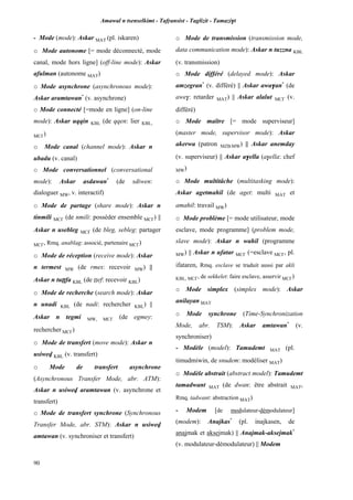 Amawal n tsenselkimt - Tafôansist - Taglizit - Tamazi$t
90
- Mode (mode): Askar MAT (pl. iskaren)
o Mode autonome [= mode déconnecté, mode
canal, mode hors ligne] (off-line mode): Askar
afulman (autonome MAT)
o Mode asynchrone (asynchronous mode):
Askar aramtawan*
(v. asynchrone)
o Mode connecté [=mode en ligne] (on-line
mode): Askar uqqin KBL (de qqen: lier KBL,
MC£)
o Mode canal (channel mode): Askar n
ubadu (v. canal)
o Mode conversationnel (conversational
mode): Askar asdawan*
(de sdiwen:
dialoguer MW, v. interactif)
o Mode de partage (share mode): Askar n
tinmili MC£ (de nmili: posséder ensemble MC£) ||
Askar n usebleg MC£ (de bleg, sebleg: partager
MC£, Rmq. anablag: associé, partenaire MC£)
o Mode de réception (receive mode): Askar
n termest MW (de rmes: recevoir MW) ||
Askar n tuîîfa KBL (de îîef: recevoir KBL)
o Mode de recherche (search mode): Askar
n unadi KBL (de nadi: rechercher KBL) ||
Askar n tegmi MW, MC£ (de egmey:
rechercher MC£)
o Mode de transfert (move mode): Askar n
usiwev KBL (v. transfert)
o Mode de transfert asynchrone
(Asynchronous Transfer Mode, abr. ATM):
Askar n usiwev aramtawan (v. asynchrone et
transfert)
o Mode de transfert synchrone (Synchronous
Transfer Mode, abr. STM): Askar n usiwev
amtawan (v. synchroniser et transfert)
o Mode de transmission (transmission mode,
data communication mode): Askar n tuzzna KBL
(v. transmission)
o Mode différé (delayed mode): Askar
amzegran*
(v. différé) || Askar awa$an*
(de
awe$: retarder MAT) || Askar alalut MC£ (v.
différé)
o Mode maître [= mode superviseur]
(master mode, supervisor mode): Askar
akerwa (patron MZB,MW) || Askar anemday
(v. superviseur) || Askar a$ella (a$ella: chef
MW)
o Mode multitâche (multitasking mode):
Askar agetmahil (de aget: multi MAT et
amahil: travail MW)
o Mode problème [= mode utilisateur, mode
esclave, mode programme] (problem mode,
slave mode): Askar n wahil (programme
MW) || Askar n ufatar MC£ (=esclave MC£, pl.
ifataren, Rmq. esclave se traduit aussi par akli
KBL, MC£, de sekkelet: faire esclave, asservir MC£)
o Mode simplex (simplex mode): Askar
anilayan MAT
o Mode synchrone (Time-Synchronization
Mode, abr. TSM): Askar amtawan*
(v.
synchroniser)
- Modèle (model): Tamudemt MAT (pl.
timudmiwin, de snudem: modéliser MAT)
o Modèle abstrait (abstract model): Tamudemt
tamadwant MAT (de dwan: être abstrait MAT,
Rmq. tadwant: abstraction MAT)
- Modem [de modulateur-démodulateur]
(modem): Anajkas*
(pl. inajkasen, de
anajmak et aksejmak) || Anajmak-aksejmak*
(v. modulateur-démodulateur) || Modem
 
