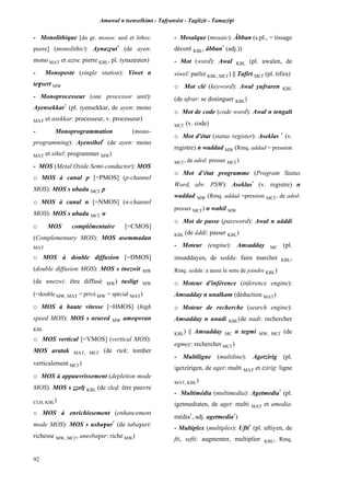 Amawal n tsenselkimt - Tafôansist - Taglizit - Tamazi$t
92
- Monolithique [du gr. monos: seul et lithos:
pierre] (monolithic): Aynazôut*
(de ayen:
mono MAT et azôu: pierre KBL, pl. iynazôuten)
- Monoposte (single station): Yiwet n
te$sert MW
- Monoprocesseur (one processor unit):
Ayensekkar*
(pl. iyensekkar, de ayen: mono
MAT et asekkar: processeur, v. processeur)
- Monoprogrammation (mono-
programming): Ayensihel*
(de ayen: mono
MAT et sihel: programmer MW)
- MOS (Metal Oxide Semi-conductor): MOS
o MOS à canal p [=PMOS] (p-channel
MOS): MOS s ubadu MC£ p
o MOS à canal n [=NMOS] (n-channel
MOS): MOS s ubadu MC£ n
o MOS complémentaire [=CMOS]
(Complementary MOS): MOS asemmadan
MAT
o MOS à double diffusion [=DMOS]
(double diffusion MOS): MOS s tnezwit MW
(de nnezwi: être diffusé MW) tusligt MW
(=double MW, MAT = privé MW = spécial MAT)
o MOS à haute vitesse [=HMOS] (high
speed MOS): MOS s urured MW ameqwran
KBL
o MOS vertical [=VMOS] (vertical MOS):
MOS aratak MAT, MC£ (de rtek: tomber
verticalement MC£)
o MOS à appauvrissement (depletion mode
MOS): MOS s ééelî KBL (de zlev: être pauvre
CLH, KBL)
o MOS à enrichissement (enhancement
mode MOS): MOS s usba$ur*
(de taba$urt:
richesse MW, MC£, anesba$ur: riche MW)
- Mosaïque (mosaic): Âbban (s.pl., = tissage
décoré KBL, âbban*
(adj.))
- Mot (word): Awal KBL (pl. awalen, de
siwel: parler KBL, MC£) || Tafirt MC£ (pl. tifira)
o Mot clé (keyword): Awal yufraren KBL
(de ufrar: se distinguer KBL)
o Mot de code (code word): Awal n tengalt
MC£ (v. code)
o Mot d'état (status register): Aseklas *
(v.
registre) n waddad MW (Rmq. addad = pression
MC£, de aded: presser MC£)
o Mot d’état programme (Program Status
Word, abr. PSW): Aseklas*
(v. registre) n
waddad MW (Rmq. addad =pression MC£, de aded:
presser MC£) n wahil MW
o Mot de passe (password): Awal n uâddi
KBL (de âddi: passer KBL)
- Moteur (engine): Amsadday MC (pl.
imsaddayen, de seddu: faire marcher KBL,
Rmq. seddu: a aussi le sens de joindre KBL)
o Moteur d'inférence (inference engine):
Amsadday n unalkam (déduction MAT)
o Moteur de recherche (search engine):
Amsadday n unadi KBL(de nadi: rechercher
KBL) || Amsadday MC n tegmi MW, MC£ (de
egmey: rechercher MC£)
- Multiligne (multiline): Agetzirig (pl.
igetzirigen, de aget: multi MAT et izirig: ligne
MAT, KBL)
- Multimédia (multimedia): Agetmedia*
(pl.
igetmediaten, de aget: multi MAT et amedia:
média*
, adj. agetmedia*
)
- Multiplex (multiplex): Ufti*
(pl. uftiyen, de
fti, sefti: augmenter, multiplier KBL, Rmq.
 