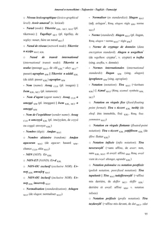 Amawal n tsenselkimt - Tafôansist - Taglizit - Tamazi$t
95
o Niveau lexicographique (lexico-graphical
level): Aswir amawal*
(v. lexical)
- Nœud (node): Tikerrist KBL, MC£, MAT (pl.
tikerwas) || Tagellayt MC£ (pl. tigellay, de
segley: nouer, faire un nœud MC£)
o Nœud de réseau (network node): Tikerrist
n uzeîîa MAT, KBL
o Nœud de transit international
(international transit node): Tikerrist n
usaka (passage MAT, de ekk KBL= akey MC£=
passer) agra$lan MW || Tikerrist n uâddi KBL
(de âddi: passer KBL) agra$lan MW
- Nom (name): Assag CLH (pl. issagen) ||
Isem KBL, MC£ (pl. ismawen)
- Nom d’agent (agent name): Assag CLH n
umeggi MW (pl. imeggan) || Isem KBL, MC£ n
umeggi MW
- Nom de l’expéditeur (sender name): Assag
CLH n umceyyâ KBL (pl. imciyyâen, de ceyyâ
ou ceggâ: envoyer KBL)
- Nombre (digit): Amvan MAT
o Nombre aléatoire (random): Amvan
agacuran MAT (de agacur: hasard MW,
chance CLH, aléa MAT)
- NON (NOT): Ur KBL
o NON-ET (NAND): Ur-d KBL
o NON-OU exclusif (exclusive NOR): Ur-
ne$ KBL amsufe$ MAT
o NON-OU inclusif (inclusive NOR): Ur-
ne$ KBL imserreê MAT
- Normalisation (standardization): Aslugen
MAT (de slugen: normaliser MAT)
- Normaliser (to standardize): Slugen MAT
(adj. aslugan*
, Rmq. alugen: règle MW, norme
MAT)
- Norme (standard): Alugen MAT (pl. ilugan,
Rmq. alugen = norme MAT= règle MW)
o Norme de cryptage de données (data
encryption standard): Alugen n uwgelhen*
(de wgelhen: crypter*
, v. crypter) n isefka
(sing. asefku, v. donnée)
- Normes internationales (international
standards): Ilugan MW (sing. alugen)
igra$lanen MW (sing. agra$lan)
- Notation (notation): Tira MAT (=écriture
KBL) || Azmal MAT (Rmq. azamul: symbole MW,
MC£)
o Notation en virgule fixe (fixed-floating
point format): Tira s ticcert KBL tusbiî (de
sbev: être immobile, fixé KBL, Rmq. fixe:
yemmuten MAT)
o Notation en virgule flottante (floated-point
notation): Tira s ticcert KBL yeppifliwen KBL (de
ifliw: flotter KBL)
o Notation infixée (infix notation): Tira
tawerawûilt*
(=sans affixe, de awer: non,
sans KBL, MAT et awûil: affixe MM, Rmq. awûil
vient de ewûel: allonger, agrandir KBL)
o Notation polonaise ou notation postfixée
(polish notation, post-fixed notation): Tira
tapulunit || Tira MAT tadefferawûilt*
(=affixe
mis derrière, de deffer MC£, deffir KBL:
derrière et awûil: affixe MM, v. notation
infixée)
o Notation préfixée (prefix notation): Tira
tazdawûilt*
(=affixe mis devant, de dat MC£, zdat
 