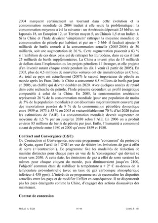 PREAT A -ULB 10 /46 GEOL-F_103
2004 marquent certainement un tournant dans cette évolution et la
consommation mondiale de 2004 traduit à elle seule la problématique : la
consommation moyenne a été la suivante : un Américain dépensait 25 bbl/an, un
Japonais 18, un Européen 12, un Terrien moyen 5, un Chinois 1,5 et un Indien 1.
Si la Chine et l’Inde devaient ‘simplement’ rattraper la moyenne mondiale de
consommation de pétrole par habitant et par an – 5 bbl- il faudrait ajouter 8
milliards de barils annuels à la consommation actuelle (2005-2006) de 30
milliards, soit une augmentation de 26 %. Cette augmentation passerait à 83 %
si l’ambition de ces deux pays est de rattraper les Européens, dans ce cas il faut
25 milliards de barils supplémentaires. La Chine a investi plus de 15 milliards
de dollars dans l’exploration ou les projets pétroliers à l’étranger, et elle projette
d’en investir autant chaque année pendant les dix à venir (à partir de 2005). En
2005, plus de 4,5 millions de nouvelles voitures ont été immatriculées en Chine.
Au total ce pays est actuellement (2007) le second importateur de pétrole au
monde après les Etats-Unis, la Chine a consommé 6,5 millions de barils par jour
en 2005, un chiffre qui devrait doubler en 2020. Avec quelques années de retard
dans cette recherche du pétrole, l’Inde présente cependant un profil énergétique
comparable à celui de la Chine. En 2005, la consommation américaine
représentait 26 % de la consommation mondiale (pour une population de moins
de 5% de la population mondiale) et est désormais majoritairement couverte par
des importations passées de 9 % de la consommation pétrolière domestique
entre 1959 et 1973 à 53 % en 2003 et vraisemblablement 70 % d’ici 2020 (selon
les estimations de l’AIE). La consommation mondiale devrait augmenter en
moyenne de 1,5 % par an jusqu’en 2030 selon l’AIE. En 2006 on a produit
environ 83 millions de barils de pétrole par jour. Enfin, l’humanité a consommé
autant de pétrole entre 1980 et 2000 qu’entre 1859 et 1980.
Contract and Convergence (C&C)
Ou Contraction et Convergence, nouveau programme ‘concurrent’ du protocole
de Kyoto, ayant l’aval de l’ONU en vue de réduire les émissions de gaz à effet
de serre (=’contraction’). Ce programme fixe les modalités de réduction de
manière distinctes pour chaque pays en vue de la ‘convergence’ qui devrait se
situer vers 2050. A cette date, les émissions de gaz à effet de serre seraient les
mêmes pour chaque citoyen du monde, puis diminueraient jusqu’en 2100,
l’objectif commun étant de stabiliser la température à + 2° C au-dessus de la
température pré-industrielle (avec un taux de gaz carbonique atmosphérique
inférieur à 450 ppm). L’intérêt de ce programme est de reconnaître les disparités
actuelles entre les pays et de modifier l’effort en conséquence. Il ne dispenserait
pas les pays émergents comme la Chine, d’engager des actions dissuasives dès
maintenant.
Contrat de concession
 