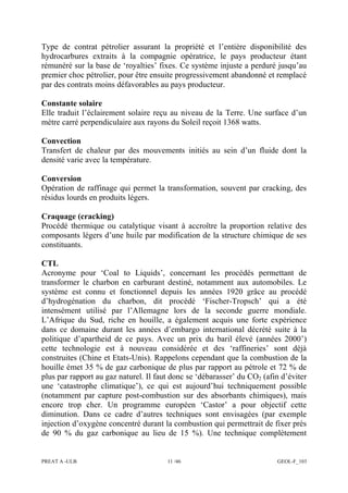 PREAT A -ULB 11 /46 GEOL-F_103
Type de contrat pétrolier assurant la propriété et l’entière disponibilité des
hydrocarbures extraits à la compagnie opératrice, le pays producteur étant
rémunéré sur la base de ‘royalties’ fixes. Ce système injuste a perduré jusqu’au
premier choc pétrolier, pour être ensuite progressivement abandonné et remplacé
par des contrats moins défavorables au pays producteur.
Constante solaire
Elle traduit l’éclairement solaire reçu au niveau de la Terre. Une surface d’un
mètre carré perpendiculaire aux rayons du Soleil reçoit 1368 watts.
Convection
Transfert de chaleur par des mouvements initiés au sein d’un fluide dont la
densité varie avec la température.
Conversion
Opération de raffinage qui permet la transformation, souvent par cracking, des
résidus lourds en produits légers.
Craquage (cracking)
Procédé thermique ou catalytique visant à accroître la proportion relative des
composants légers d’une huile par modification de la structure chimique de ses
constituants.
CTL
Acronyme pour ‘Coal to Liquids’, concernant les procédés permettant de
transformer le charbon en carburant destiné, notamment aux automobiles. Le
système est connu et fonctionnel depuis les années 1920 grâce au procédé
d’hydrogénation du charbon, dit procédé ‘Fischer-Tropsch’ qui a été
intensément utilisé par l’Allemagne lors de la seconde guerre mondiale.
L’Afrique du Sud, riche en houille, a également acquis une forte expérience
dans ce domaine durant les années d’embargo international décrété suite à la
politique d’apartheid de ce pays. Avec un prix du baril élevé (années 2000’)
cette technologie est à nouveau considérée et des ‘raffineries’ sont déjà
construites (Chine et Etats-Unis). Rappelons cependant que la combustion de la
houille émet 35 % de gaz carbonique de plus par rapport au pétrole et 72 % de
plus par rapport au gaz naturel. Il faut donc se ‘débarasser’ du CO2 (afin d’éviter
une ‘catastrophe climatique’), ce qui est aujourd’hui techniquement possible
(notamment par capture post-combustion sur des absorbants chimiques), mais
encore trop cher. Un programme européen ‘Castor’ a pour objectif cette
diminution. Dans ce cadre d’autres techniques sont envisagées (par exemple
injection d’oxygène concentré durant la combustion qui permettrait de fixer près
de 90 % du gaz carbonique au lieu de 15 %). Une technique complètement
 