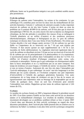 PREAT A -ULB 12 /46 GEOL-F_103
différente, basée sur la gazéification intégrée à un cycle combiné semble encore
plus prometteuse.
Cycle du carbone
Echanges de carbone entre l’atmosphère, les océans et les continents. Le gaz
carbonique CO2 contribue pour environ les deux tiers du réchauffement dû aux
activités humaines. Calcaire (= carbonate de calcium) excepté, le plus important
réservoir de carbone est de très loin l’océan. L’océan est donc au cœur du
problème car il contient 40 000 Gt de carbone, soit 50 fois plus que le réservoir
atmosphérique (780 Gt). Or, on cerne encore très mal sa réponse au changement
climatique, du fait des périodes à considérer (les masses d’eau se mélangent à
l’échelle planétaire en un millier d’années) et des nombreux processus
(thermodynamiques, chimiques et biologiques) en jeu. Le gros du carbone
océanique est dissous dans l’eau sous forme d’ions bicarbonates. On estime que
l’océan absorbe à lui seul chaque année environ 2 Gt de carbone (ce qui très
faible vu l’importance de ce réservoir) sur les 7 Gt qui sont rejetées par
l’homme. Il faut encore ajouter un rejet supplémentaire de 1 Gt lié à aux
incendies de forêts (déforestation). La végétation intervient également dans le
cycle du carbone en absorbant environ 2 Gt par an (sur un réservoir d’environ 60
Gt de carbone par an lié principalement à la photosynthèse et à la respiration).
L’accroissement annuel du carbone dans l’atmosphère est donc de 3 à 4 Gt. Ces
chiffres (et d’autres) résultent d’échanges complexes entre océan, sols,
continents et atmosphère. Notons que le gaz carbonique est chimiquement stable
dans la basse atmosphère et ne s’y transforme pas en un autre composé. Son
temps de résidence est assez longue, à l’échelle de siècles ‘en moyenne 200 ans)
et non en termes d’années. Autrement dit, une fois mis dans l’atmosphère par
l’activité anthropique, le gaz carbonique ‘en excès’ met très longtemps à en être
éliminé par les cycles naturels, et l’évolution comporte une part importante
d’irréversibilité à l’échelle des quelques générations humaines. Une autre
conséquence de ce long temps de résidence est que le lieu de la source est
rigoureusement sans importance suite au brassage de la troposphère qui est de
l’ordre de quelques mois. Ainsi un seul lieu d’émission peut enrichir
l’atmosphère tout entière. Rappelons qu’une tonne de carbone équivaut à 3,66
tonnes de CO2.
Cyclones
Le nombre de cyclones formés en 2005 a largement dépassé le précédent record
de 1993. Il est donc tentant d’établir un lien entre cette activité de ces dernières
années et le réchauffement climatique. Les résultats de modèles climatiques
récemment développés sur ce problème semblent réfuter ce lien. L’année 2005
s’inscrit dans une décennie de forte activité cyclonique au regard des deux
décennies précédentes, dont l’activité plus faible pourrait être en relation avec la
sécheresse du Sahel. La tendance à une plus forte activité cyclonique enregistrée
 