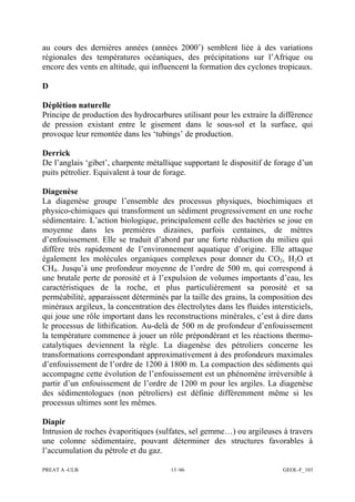 PREAT A -ULB 13 /46 GEOL-F_103
au cours des dernières années (années 2000’) semblent liée à des variations
régionales des températures océaniques, des précipitations sur l’Afrique ou
encore des vents en altitude, qui influencent la formation des cyclones tropicaux.
D
Déplétion naturelle
Principe de production des hydrocarbures utilisant pour les extraire la différence
de pression existant entre le gisement dans le sous-sol et la surface, qui
provoque leur remontée dans les ‘tubings’ de production.
Derrick
De l’anglais ‘gibet’, charpente métallique supportant le dispositif de forage d’un
puits pétrolier. Equivalent à tour de forage.
Diagenèse
La diagenèse groupe l’ensemble des processus physiques, biochimiques et
physico-chimiques qui transforment un sédiment progressivement en une roche
sédimentaire. L’action biologique, principalement celle des bactéries se joue en
moyenne dans les premières dizaines, parfois centaines, de mètres
d’enfouissement. Elle se traduit d’abord par une forte réduction du milieu qui
diffère très rapidement de l’environnement aquatique d’origine. Elle attaque
également les molécules organiques complexes pour donner du CO2, H2O et
CH4. Jusqu’à une profondeur moyenne de l’ordre de 500 m, qui correspond à
une brutale perte de porosité et à l’expulsion de volumes importants d’eau, les
caractéristiques de la roche, et plus particulièrement sa porosité et sa
perméabilité, apparaissent déterminés par la taille des grains, la composition des
minéraux argileux, la concentration des électrolytes dans les fluides intersticiels,
qui joue une rôle important dans les reconstructions minérales, c’est à dire dans
le processus de lithification. Au-delà de 500 m de profondeur d’enfouissement
la température commence à jouer un rôle prépondérant et les réactions thermo-
catalytiques deviennent la règle. La diagenèse des pétroliers concerne les
transformations correspondant approximativement à des profondeurs maximales
d’enfouissement de l’ordre de 1200 à 1800 m. La compaction des sédiments qui
accompagne cette évolution de l’enfouissement est un phénomène irréversible à
partir d’un enfouissement de l’ordre de 1200 m pour les argiles. La diagenèse
des sédimentologues (non pétroliers) est définie différemment même si les
processus ultimes sont les mêmes.
Diapir
Intrusion de roches évaporitiques (sulfates, sel gemme…) ou argileuses à travers
une colonne sédimentaire, pouvant déterminer des structures favorables à
l’accumulation du pétrole et du gaz.
 